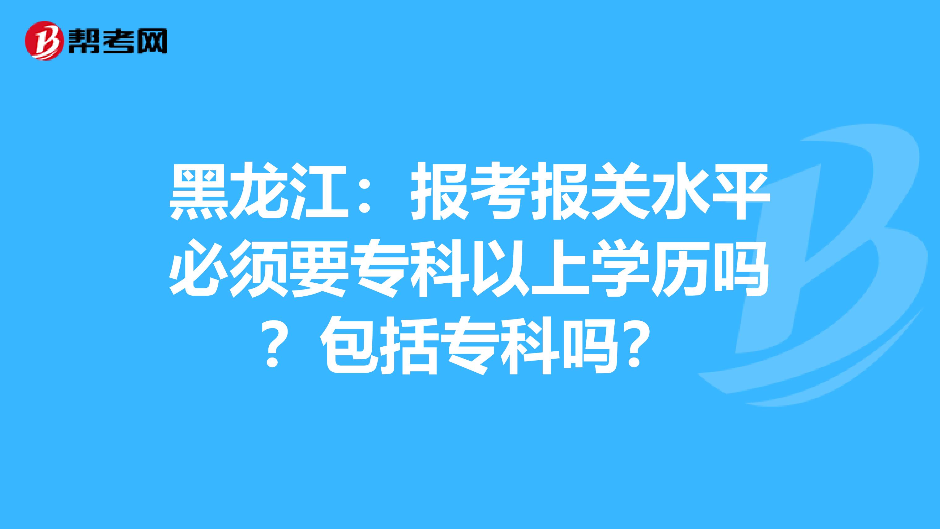 黑龙江：报考报关水平必须要专科以上学历吗？包括专科吗？