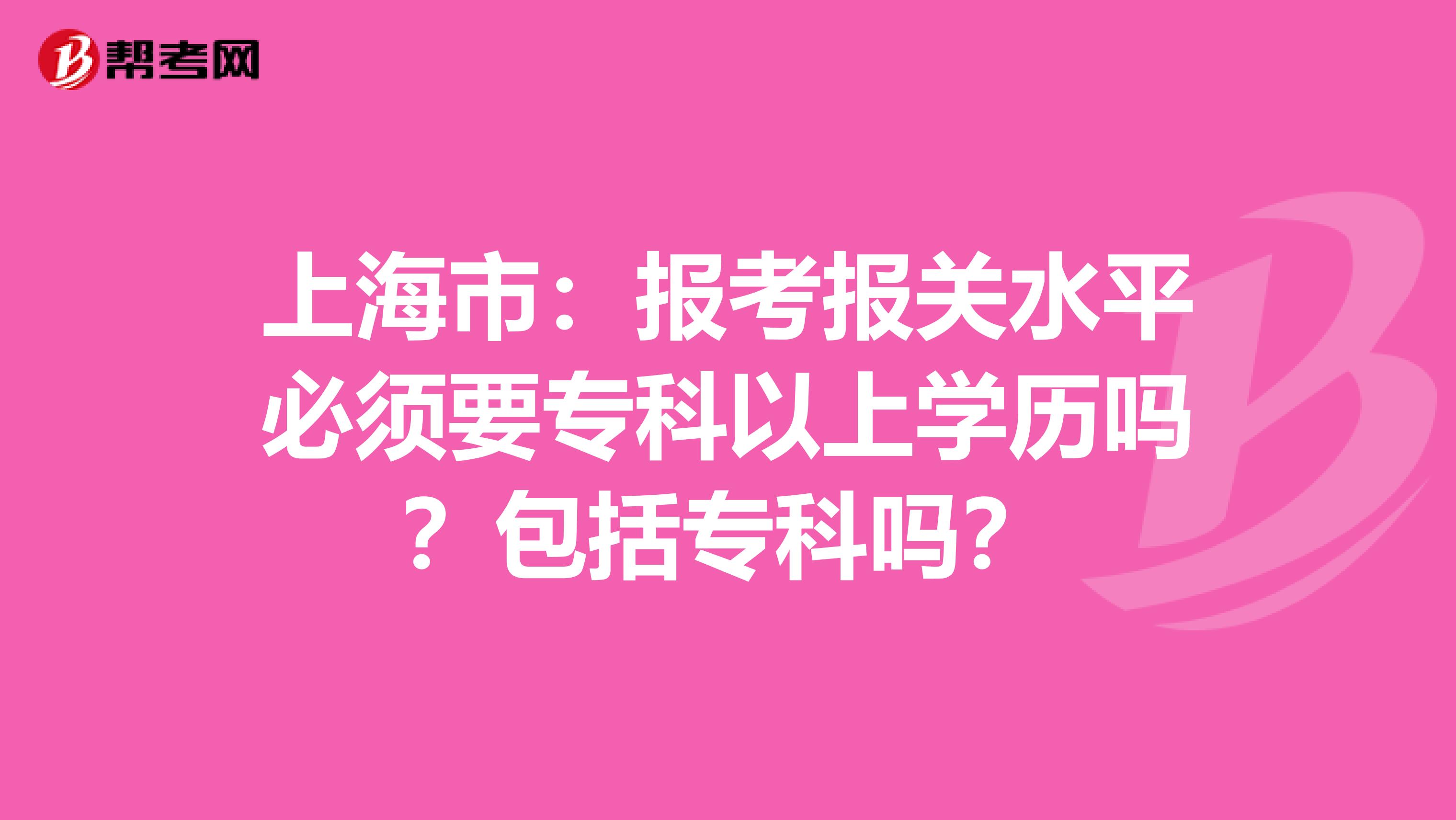 上海市：报考报关水平必须要专科以上学历吗？包括专科吗？