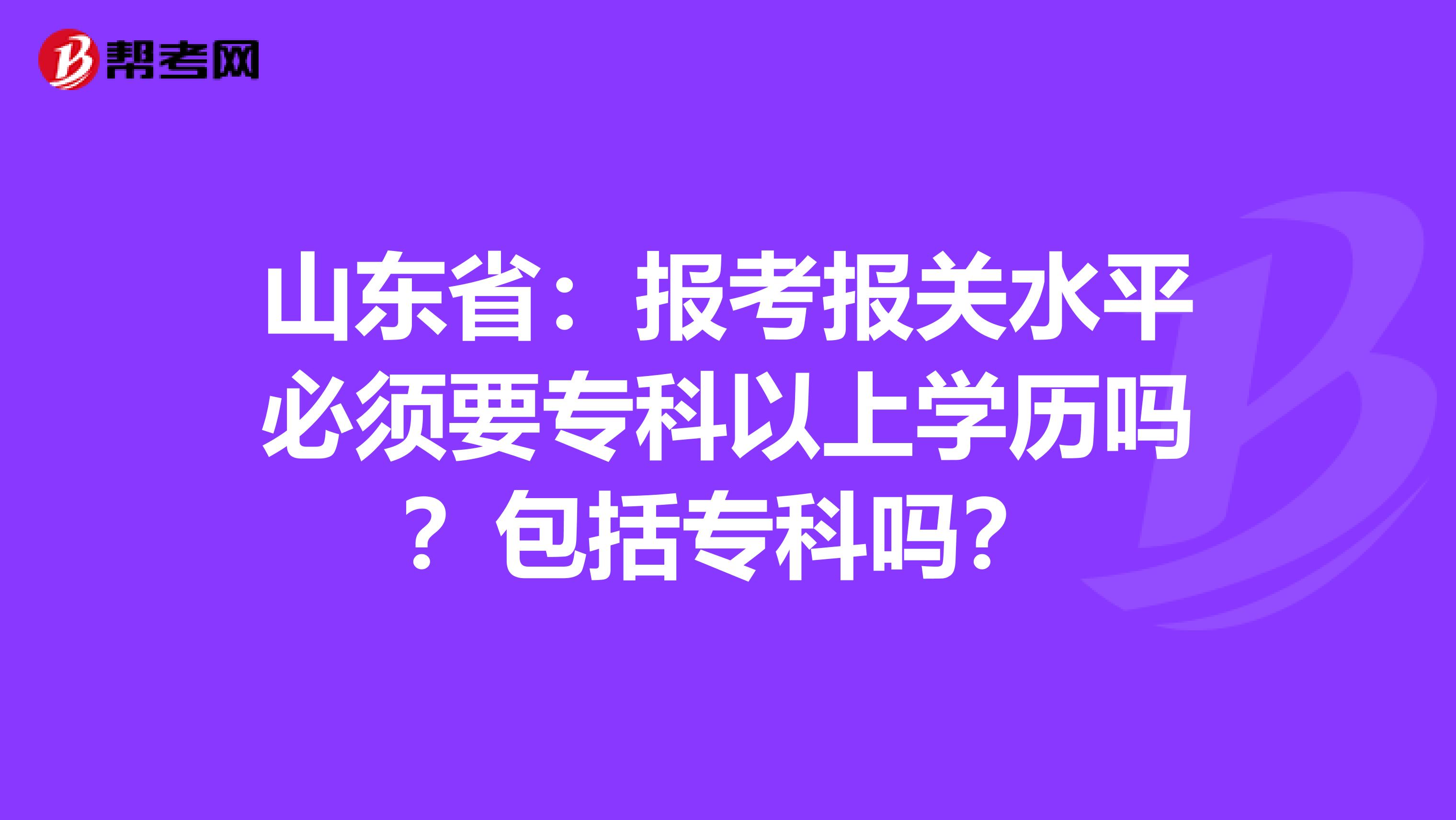 山东省：报考报关水平必须要专科以上学历吗？包括专科吗？