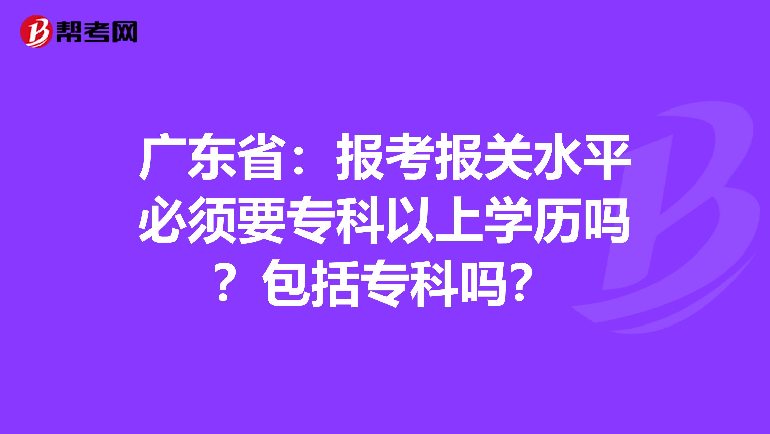 广东省：报考报关水平必须要专科以上学历吗？包括专科吗？