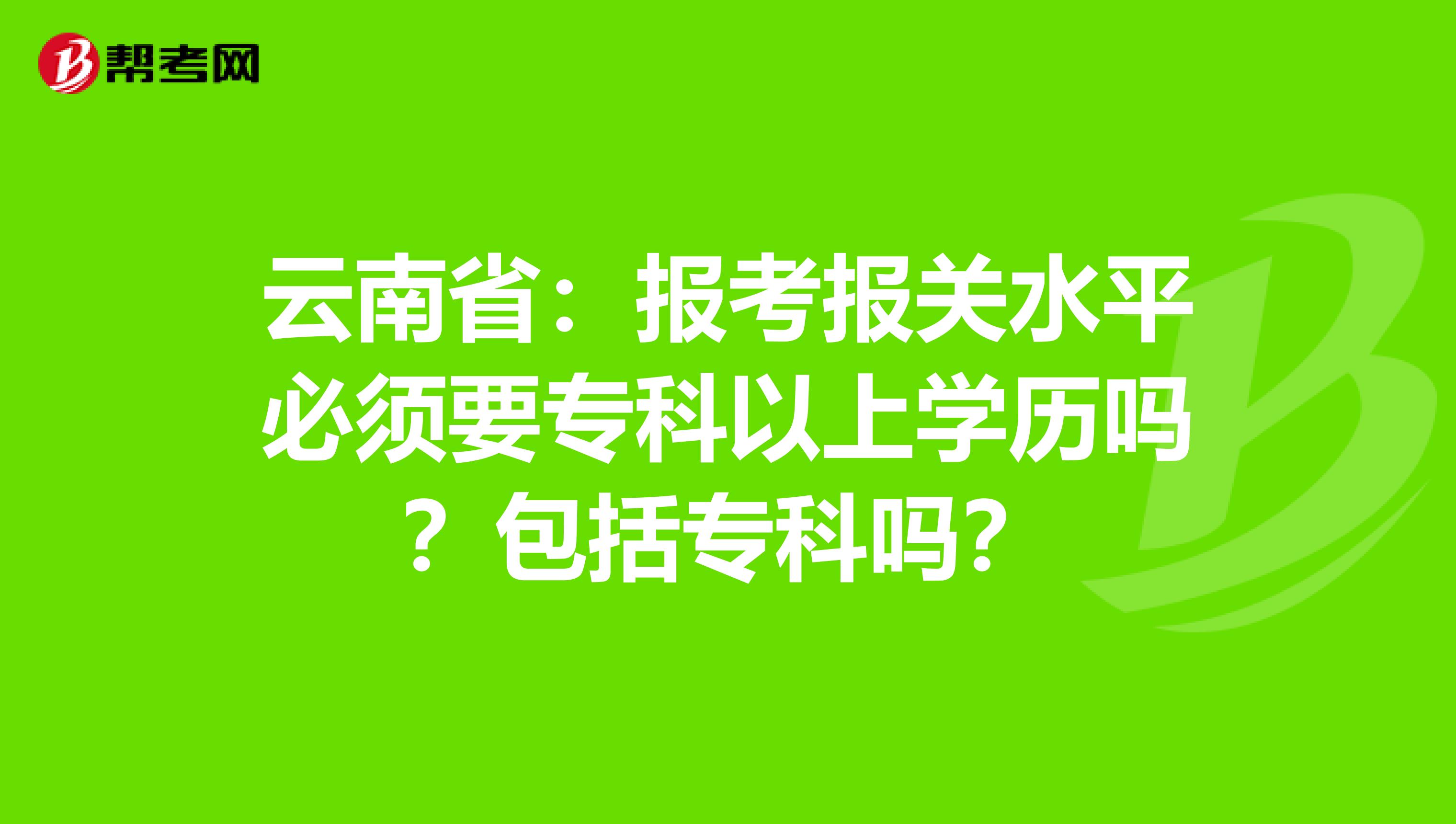 云南省：报考报关水平必须要专科以上学历吗？包括专科吗？