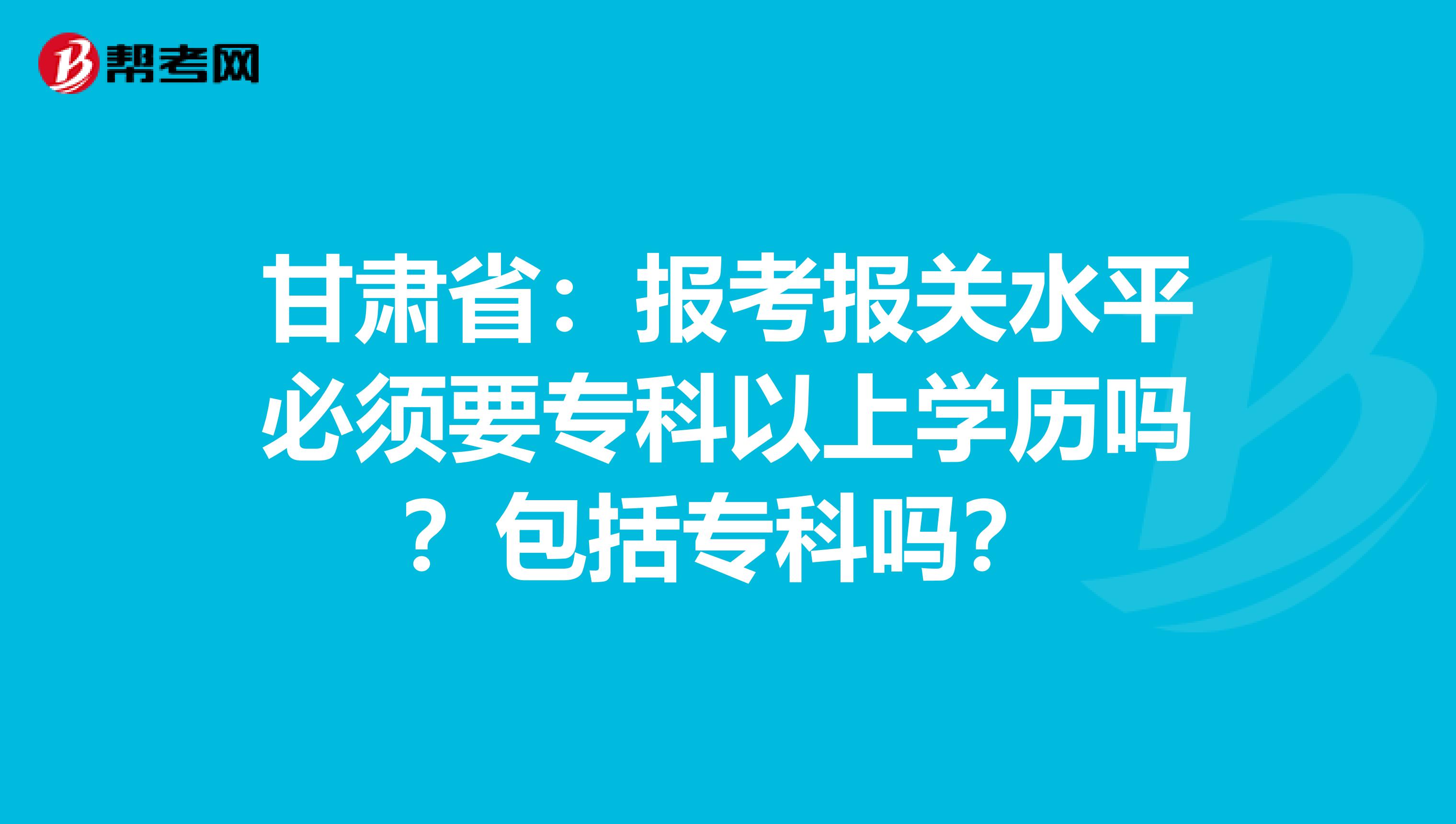 甘肃省：报考报关水平必须要专科以上学历吗？包括专科吗？