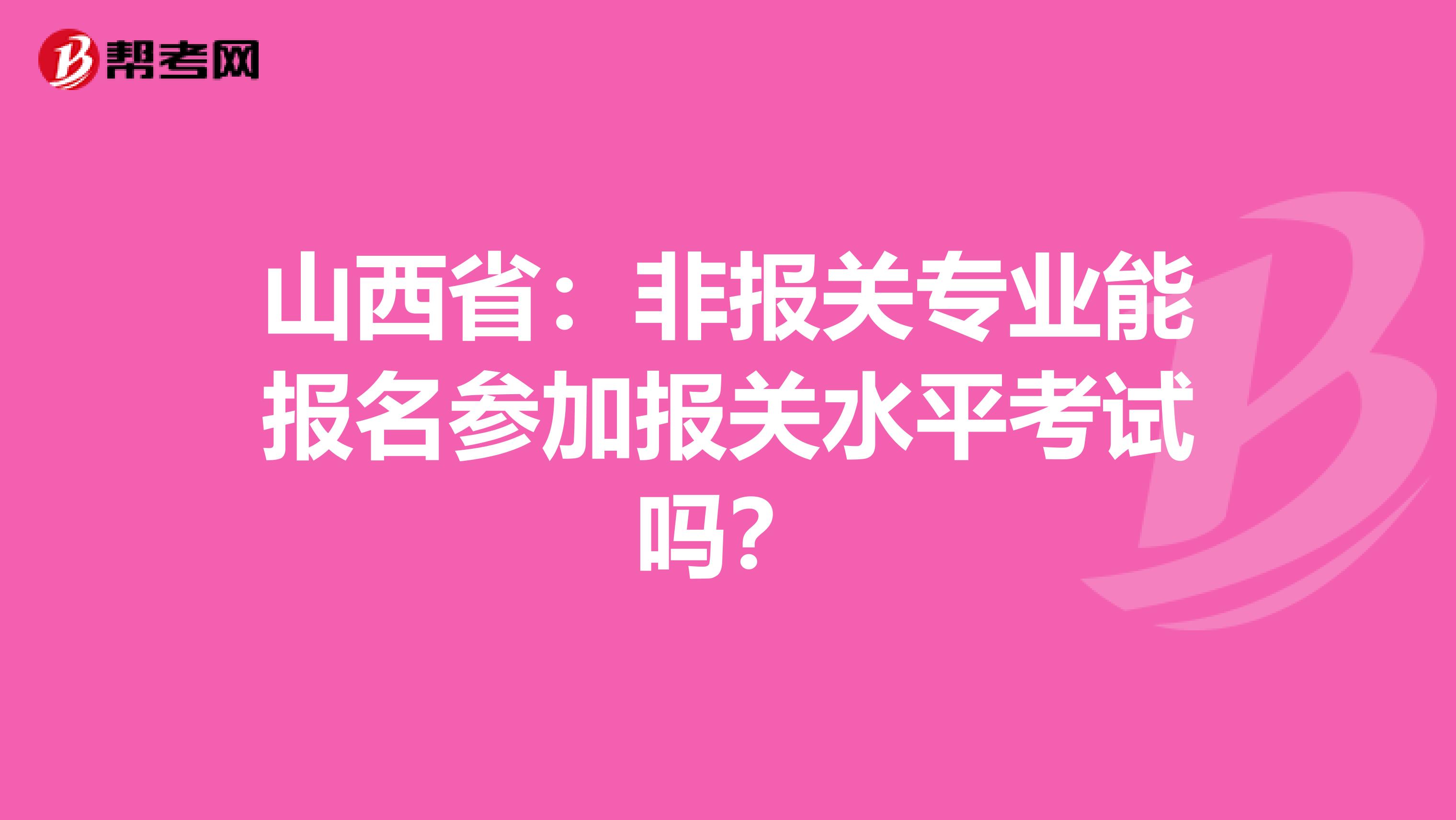 山西省：非报关专业能报名参加报关水平考试吗？