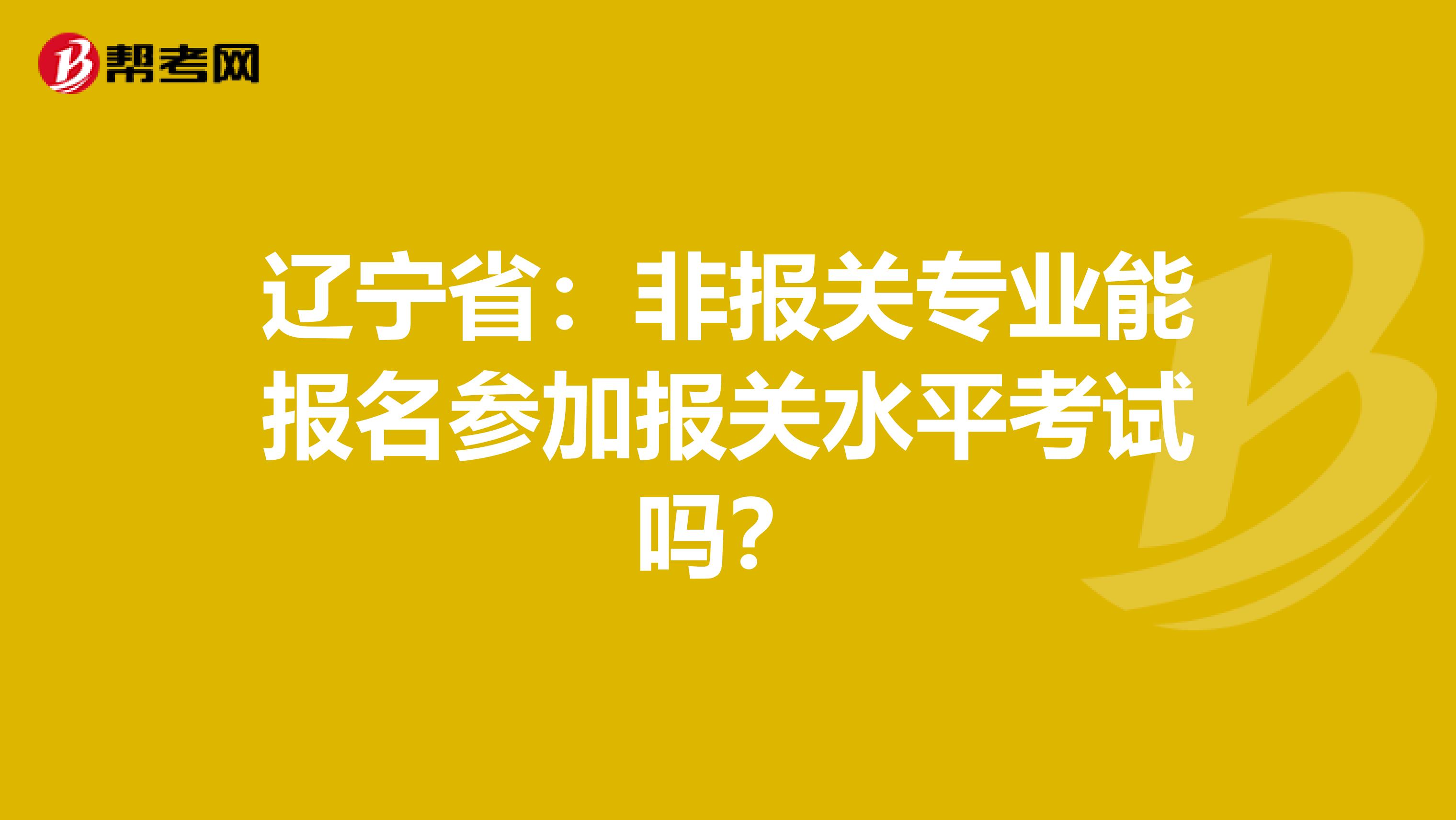 辽宁省：非报关专业能报名参加报关水平考试吗？
