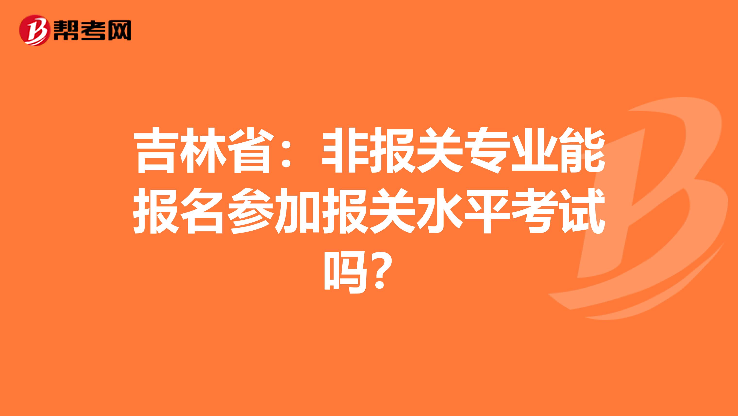 吉林省：非报关专业能报名参加报关水平考试吗？