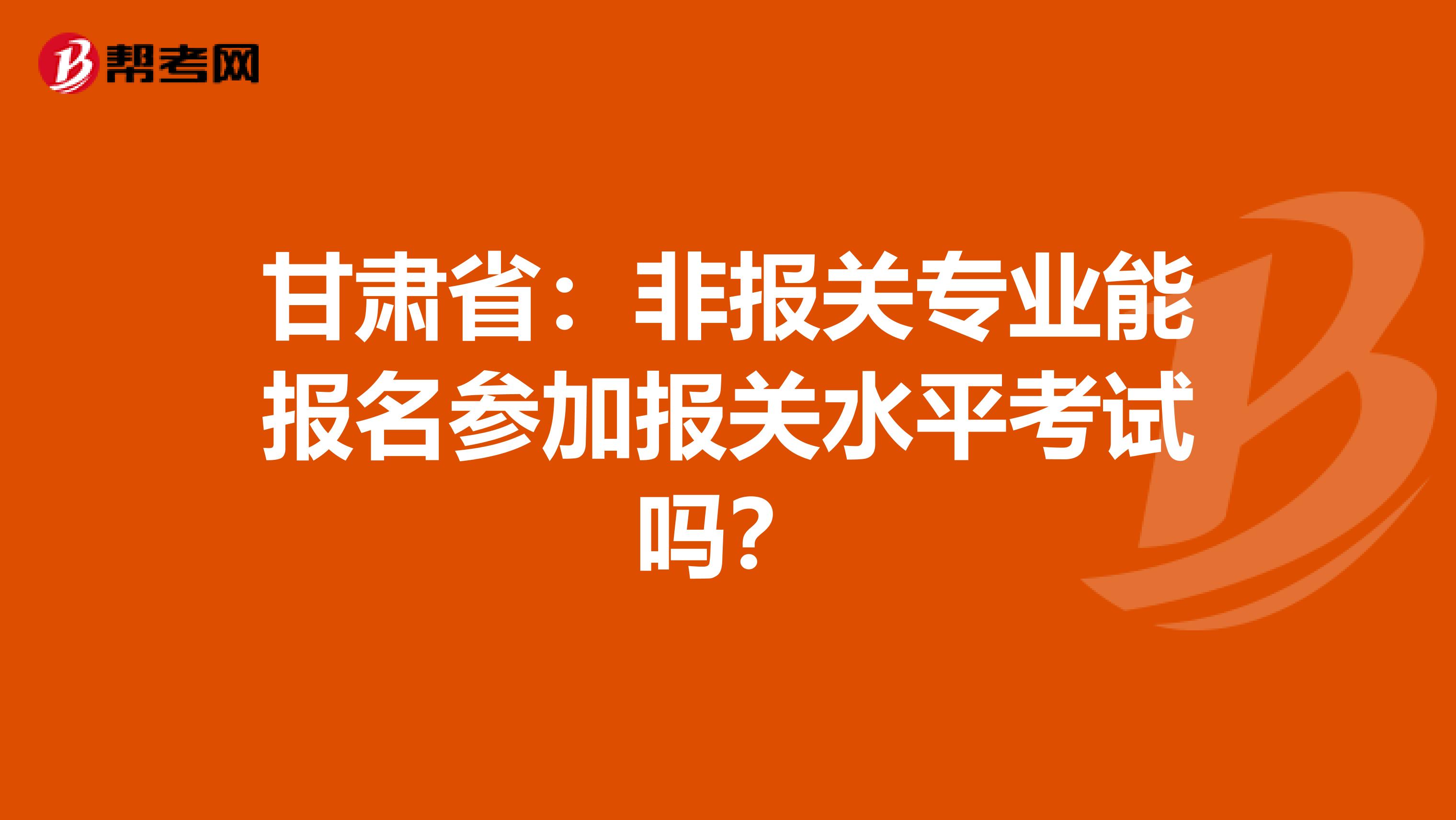 甘肃省：非报关专业能报名参加报关水平考试吗？