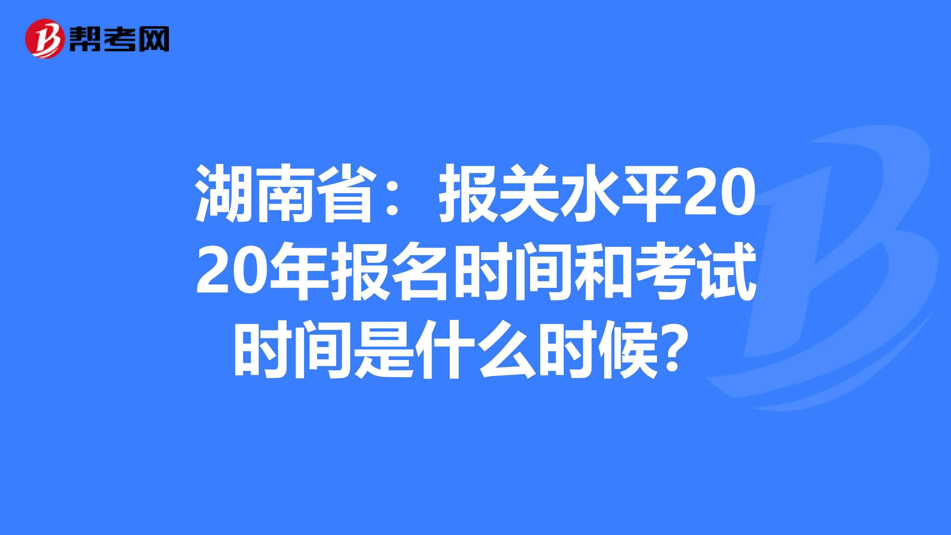 湖南省：报关水平2020年报名时间和考试时间是什么时候？