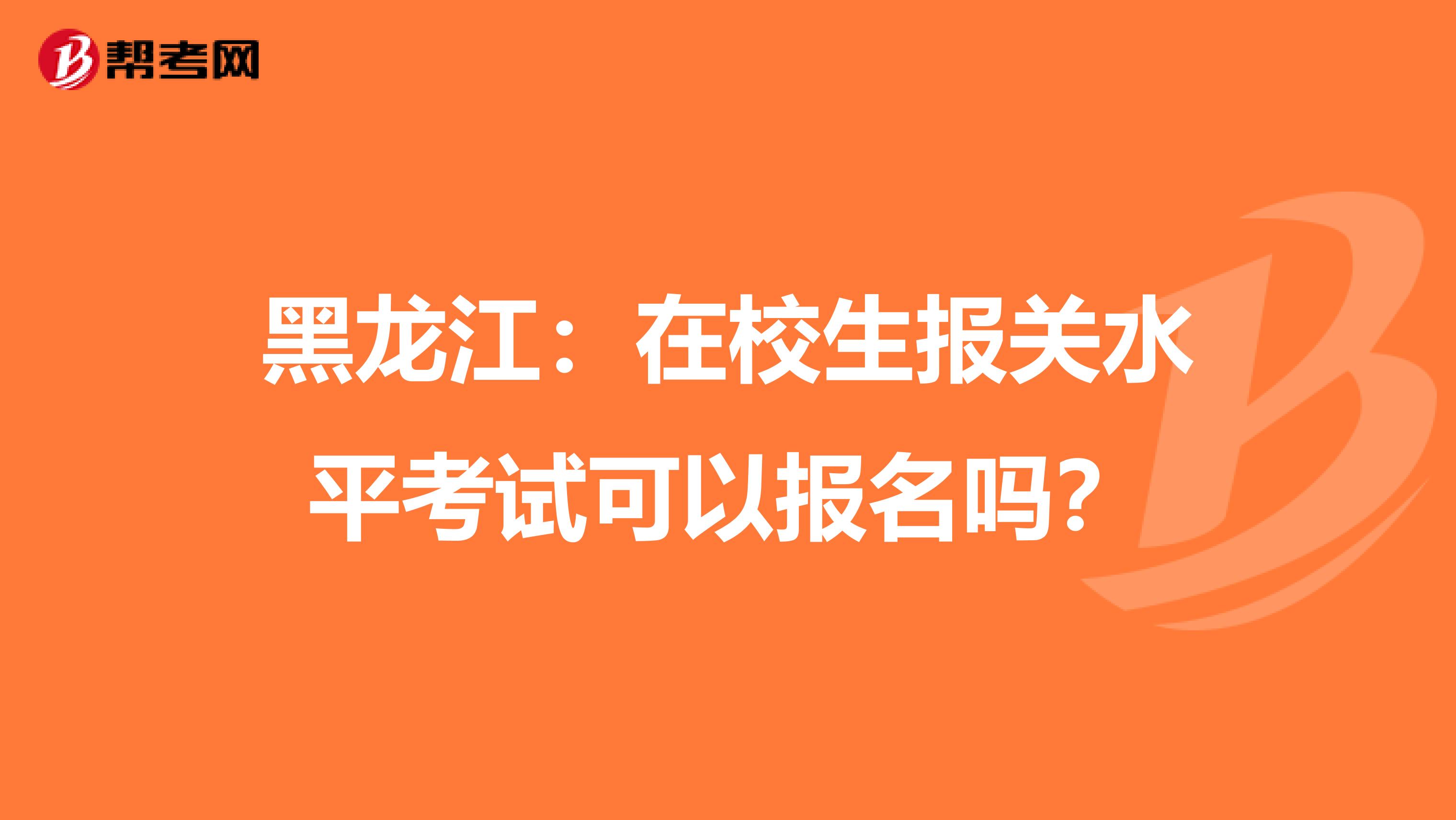 黑龙江：在校生报关水平考试可以报名吗？