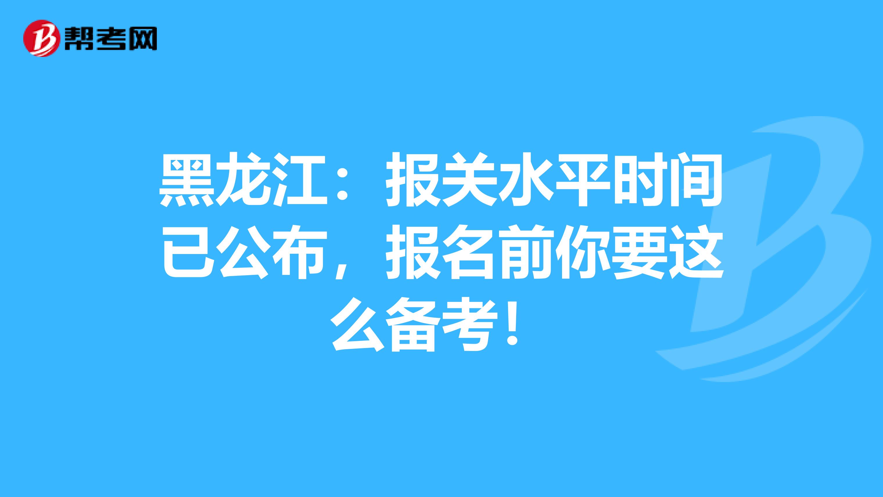 黑龙江：报关水平时间已公布，报名前你要这么备考！