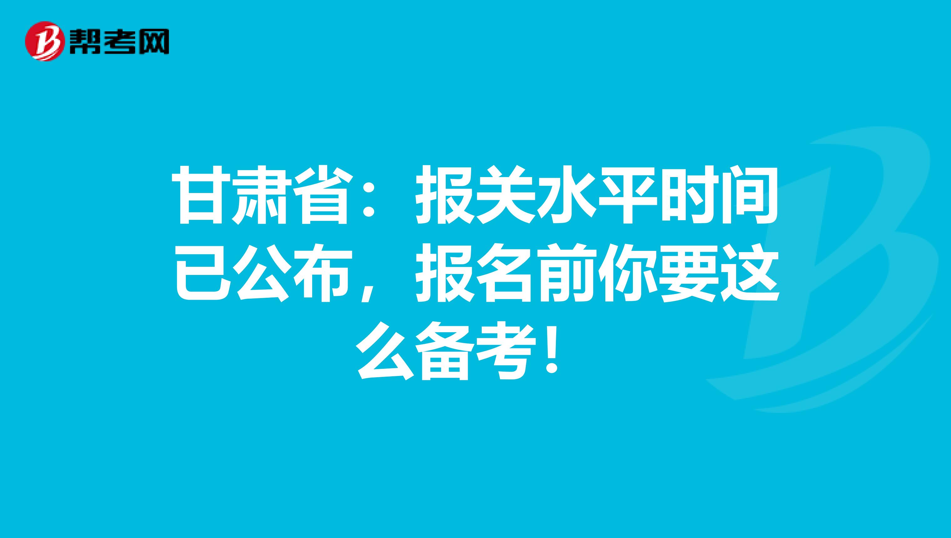 甘肃省：报关水平时间已公布，报名前你要这么备考！