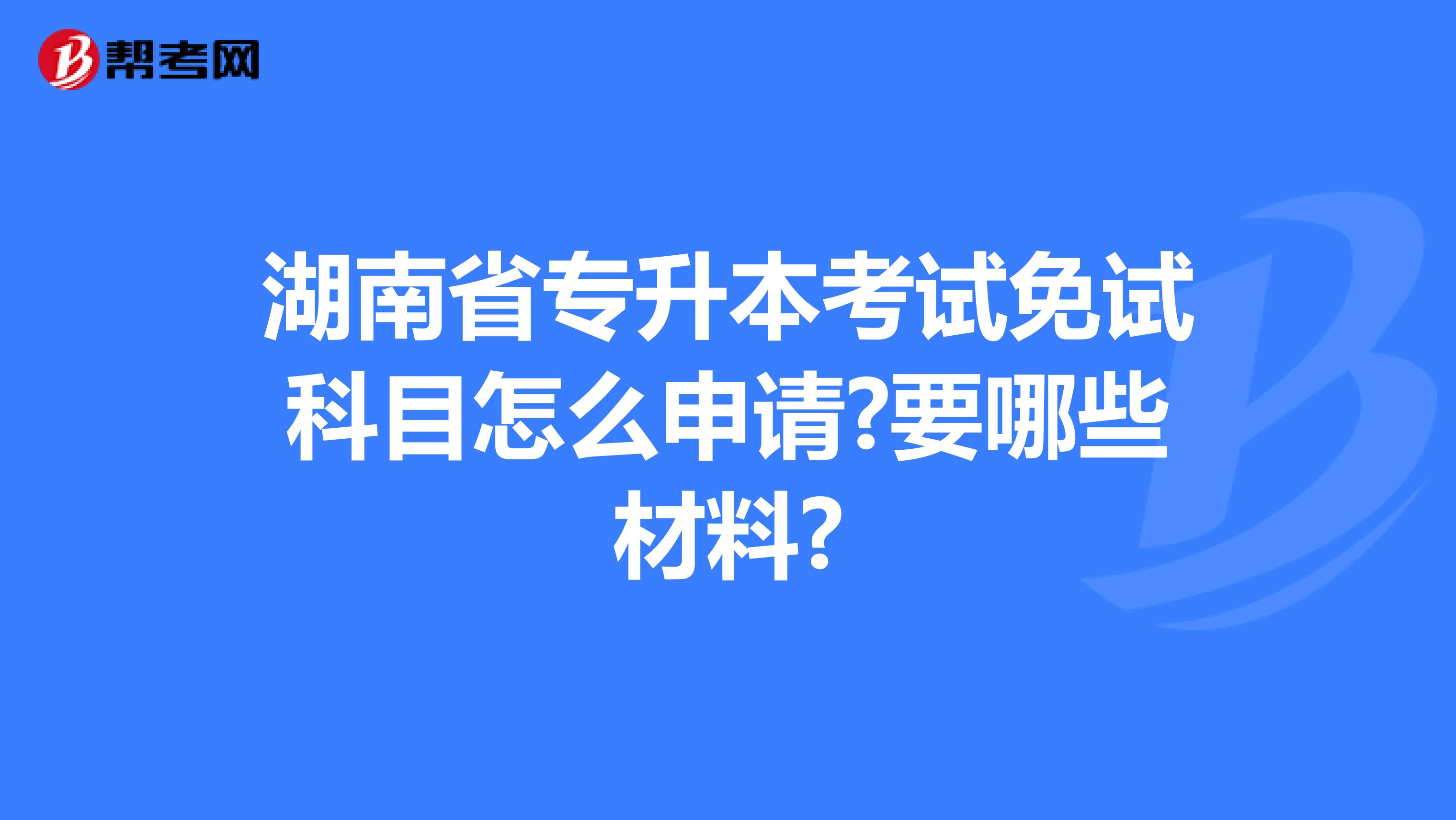 湖南省专升本考试免试科目怎么申请?要哪些材料?