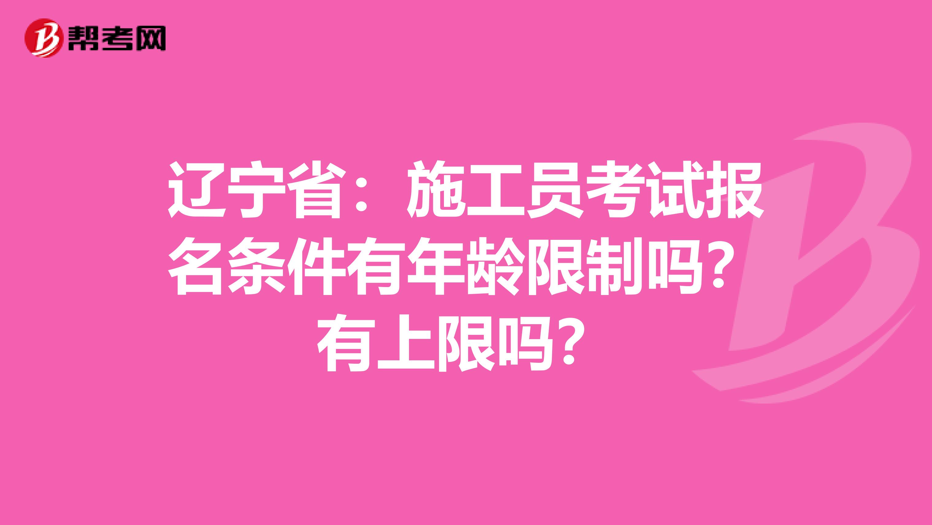 辽宁省：施工员考试报名条件有年龄限制吗？有上限吗？