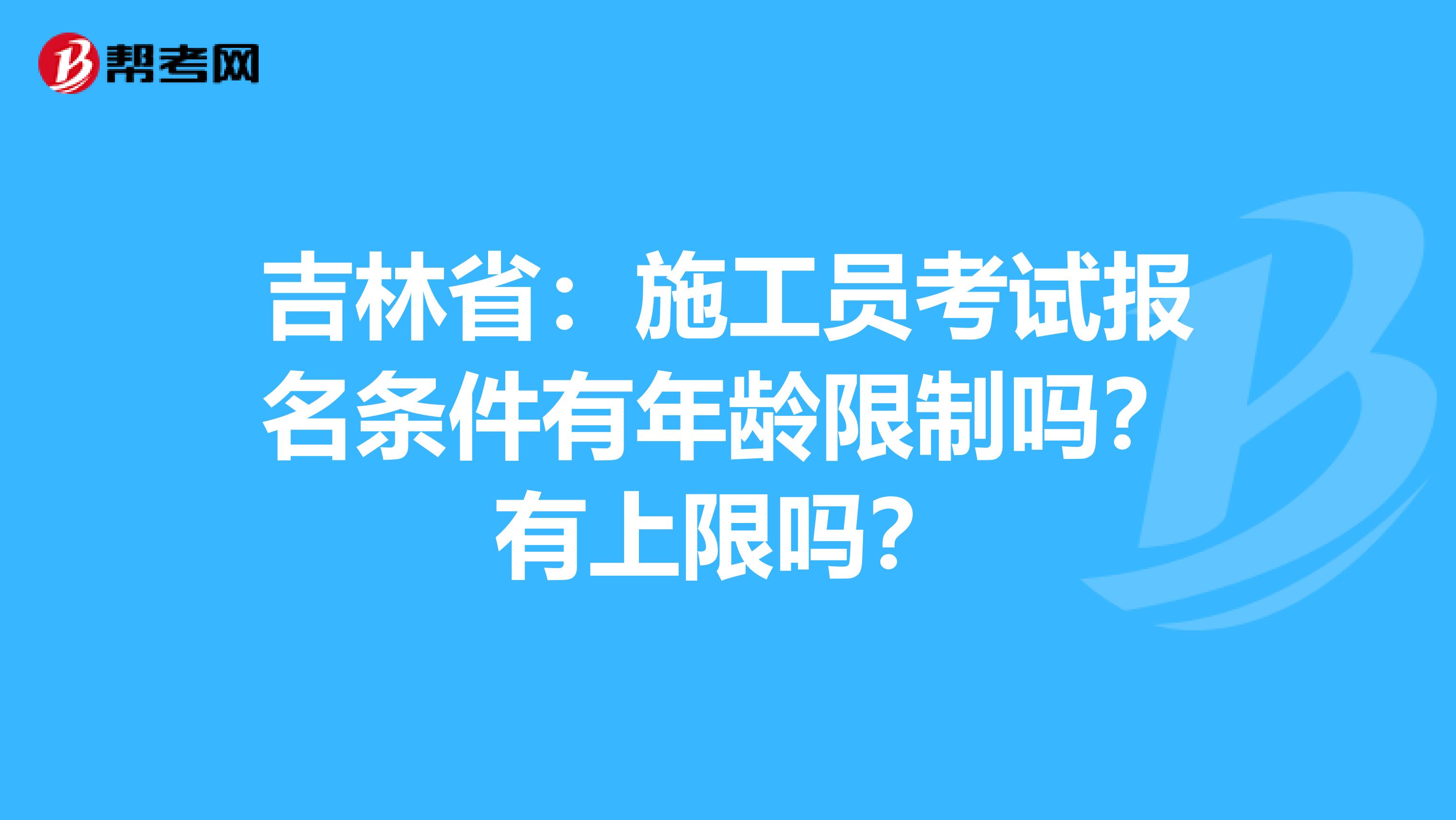 吉林省：施工员考试报名条件有年龄限制吗？有上限吗？