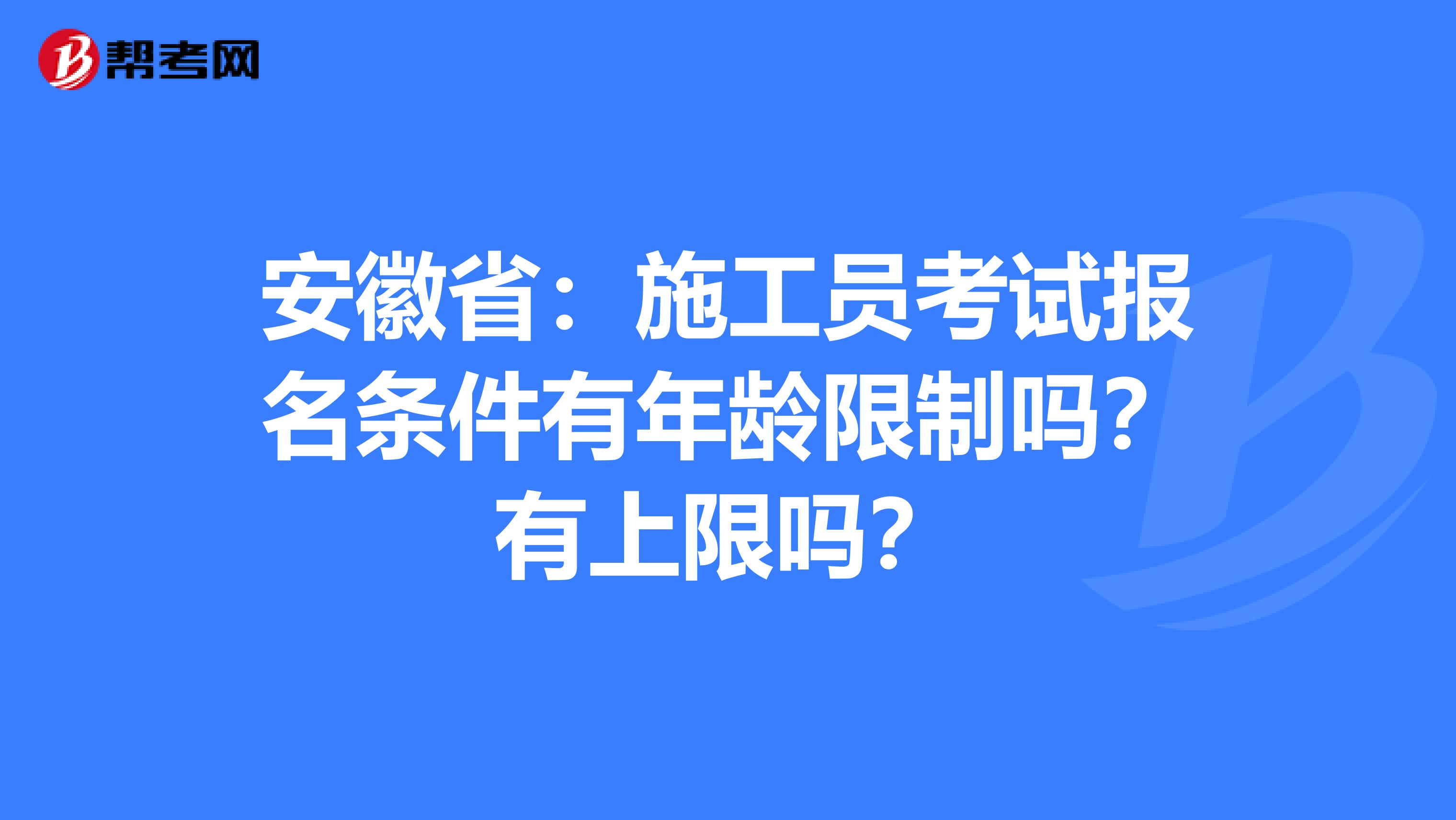 安徽省：施工员考试报名条件有年龄限制吗？有上限吗？