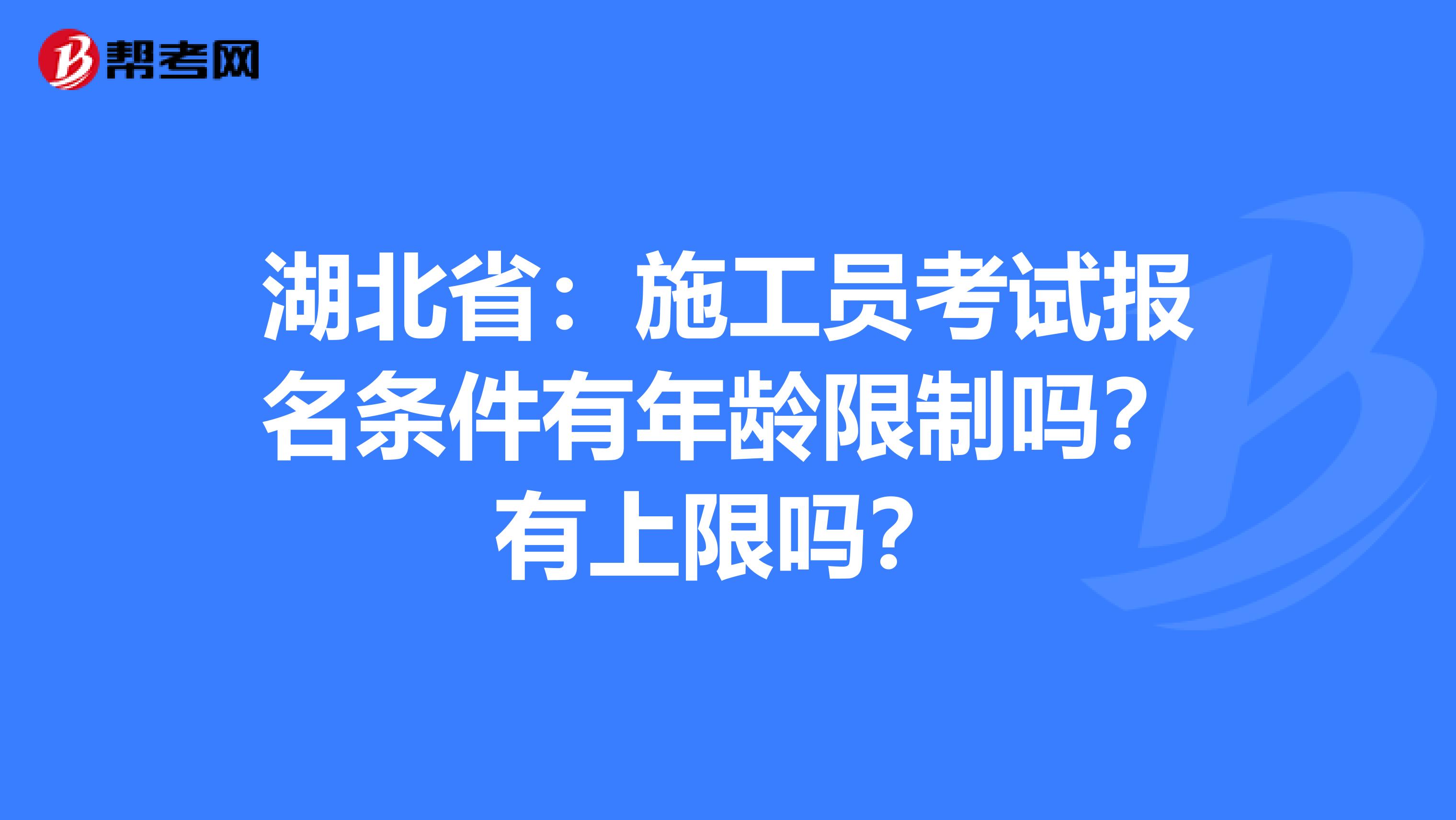 湖北省：施工员考试报名条件有年龄限制吗？有上限吗？