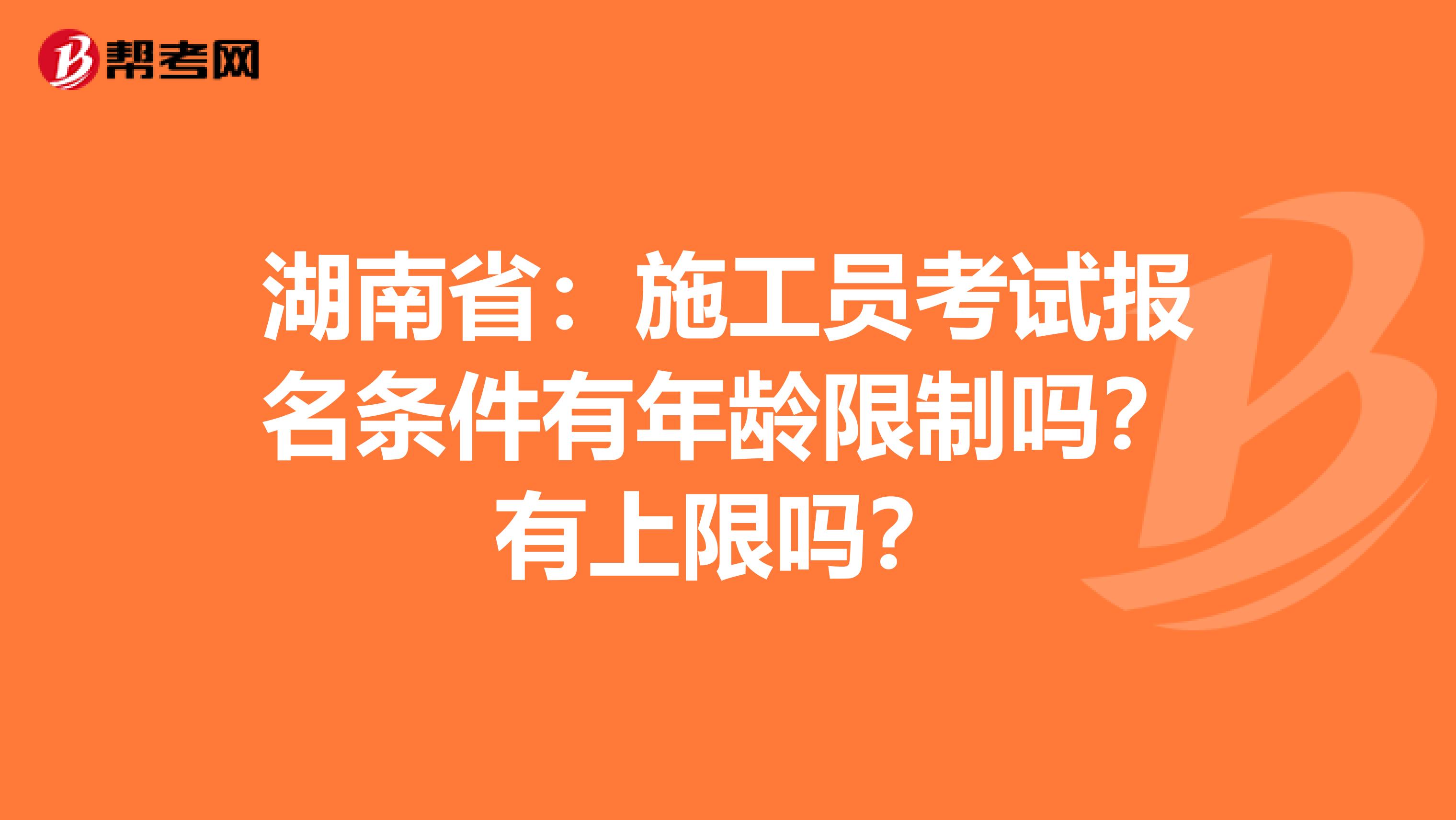 湖南省：施工员考试报名条件有年龄限制吗？有上限吗？