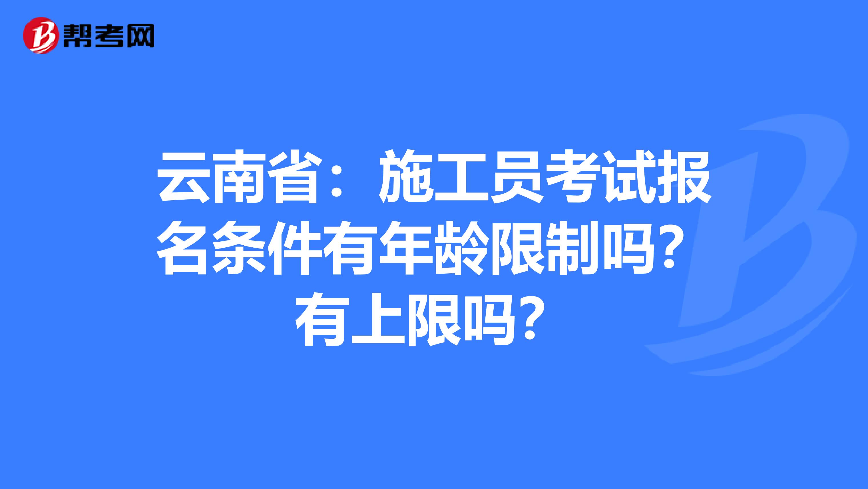 云南省：施工员考试报名条件有年龄限制吗？有上限吗？