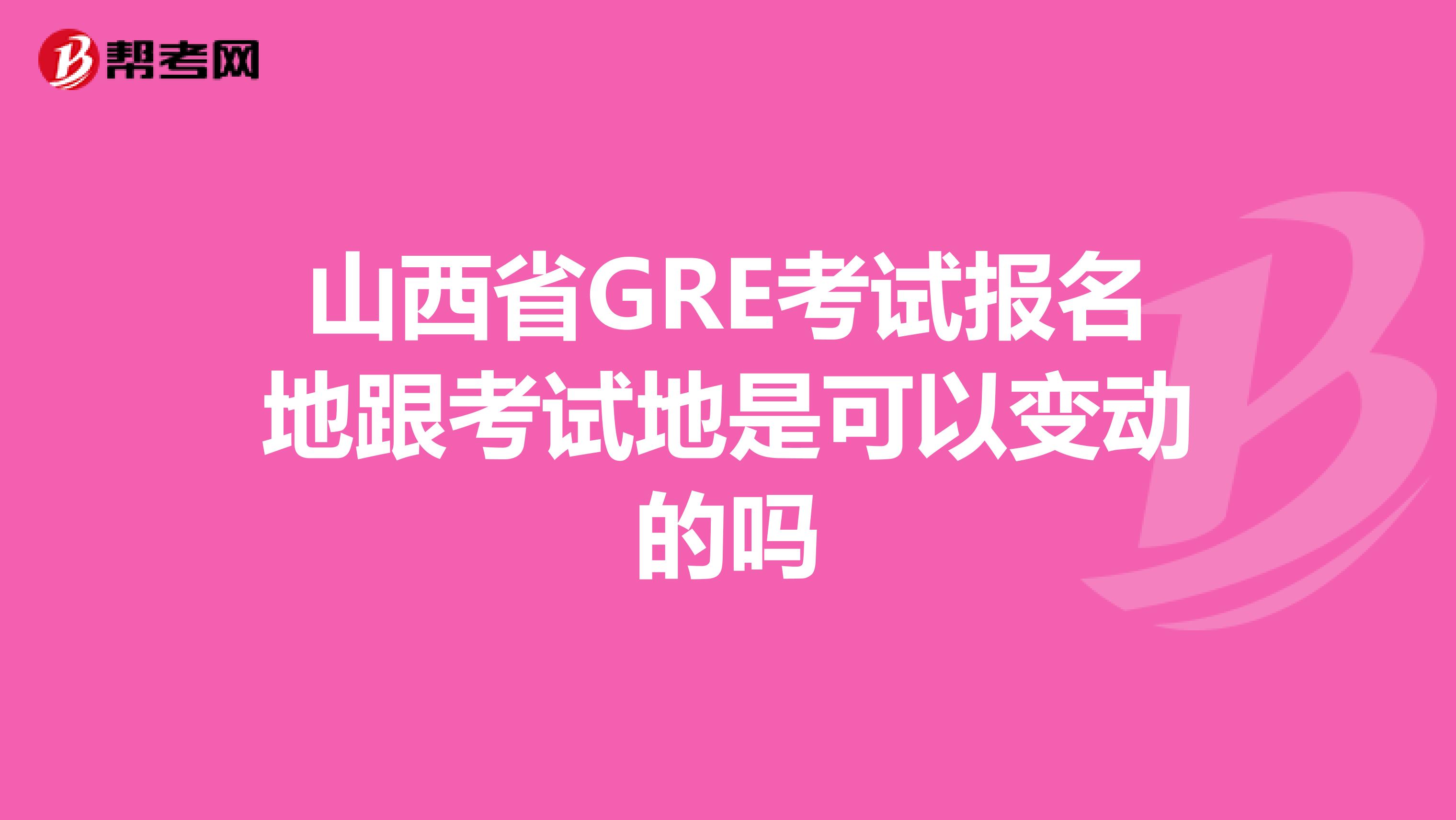 山西省GRE考试报名地跟考试地是可以变动的吗