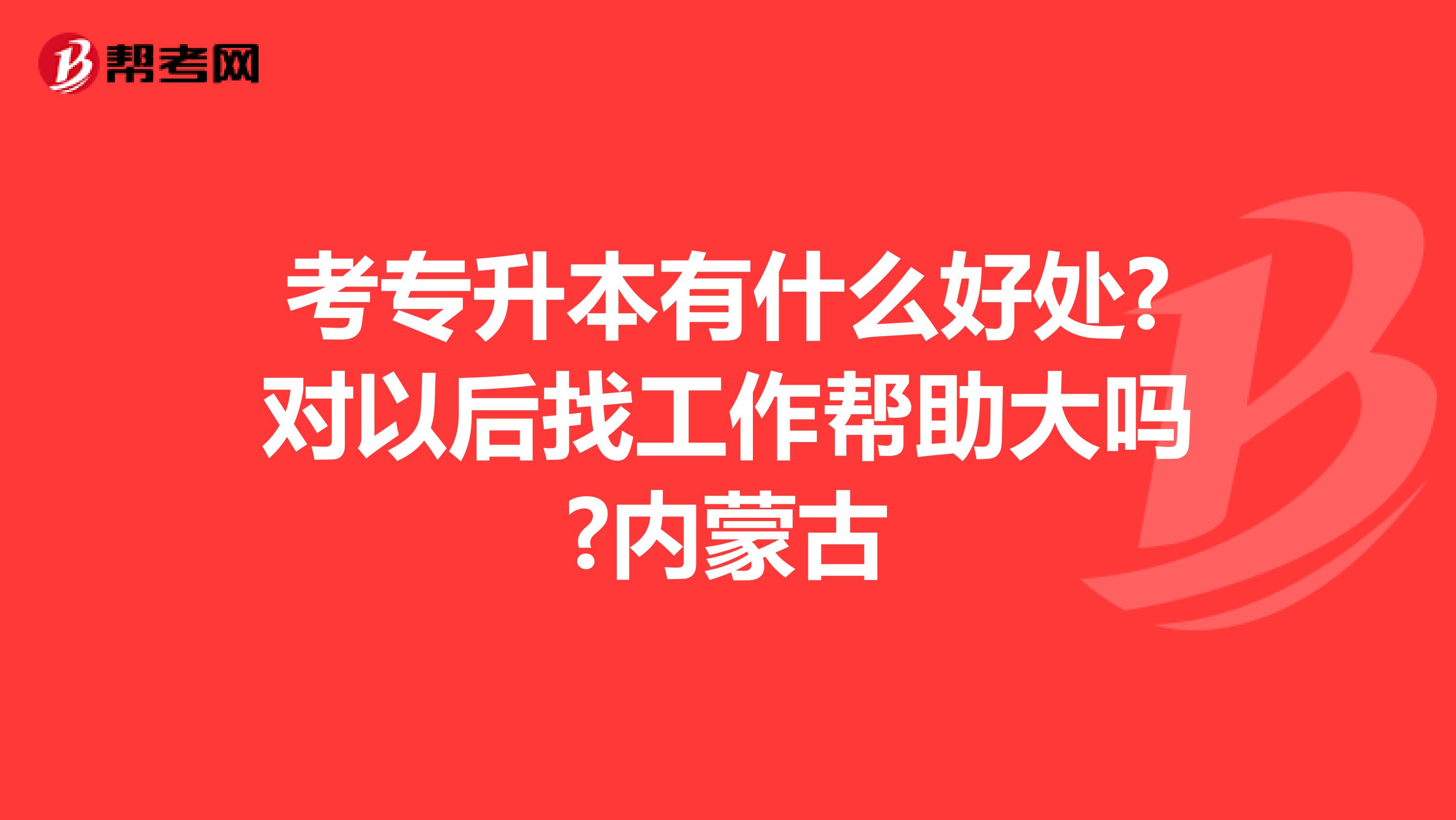 考专升本有什么好处?对以后找工作帮助大吗?内蒙古