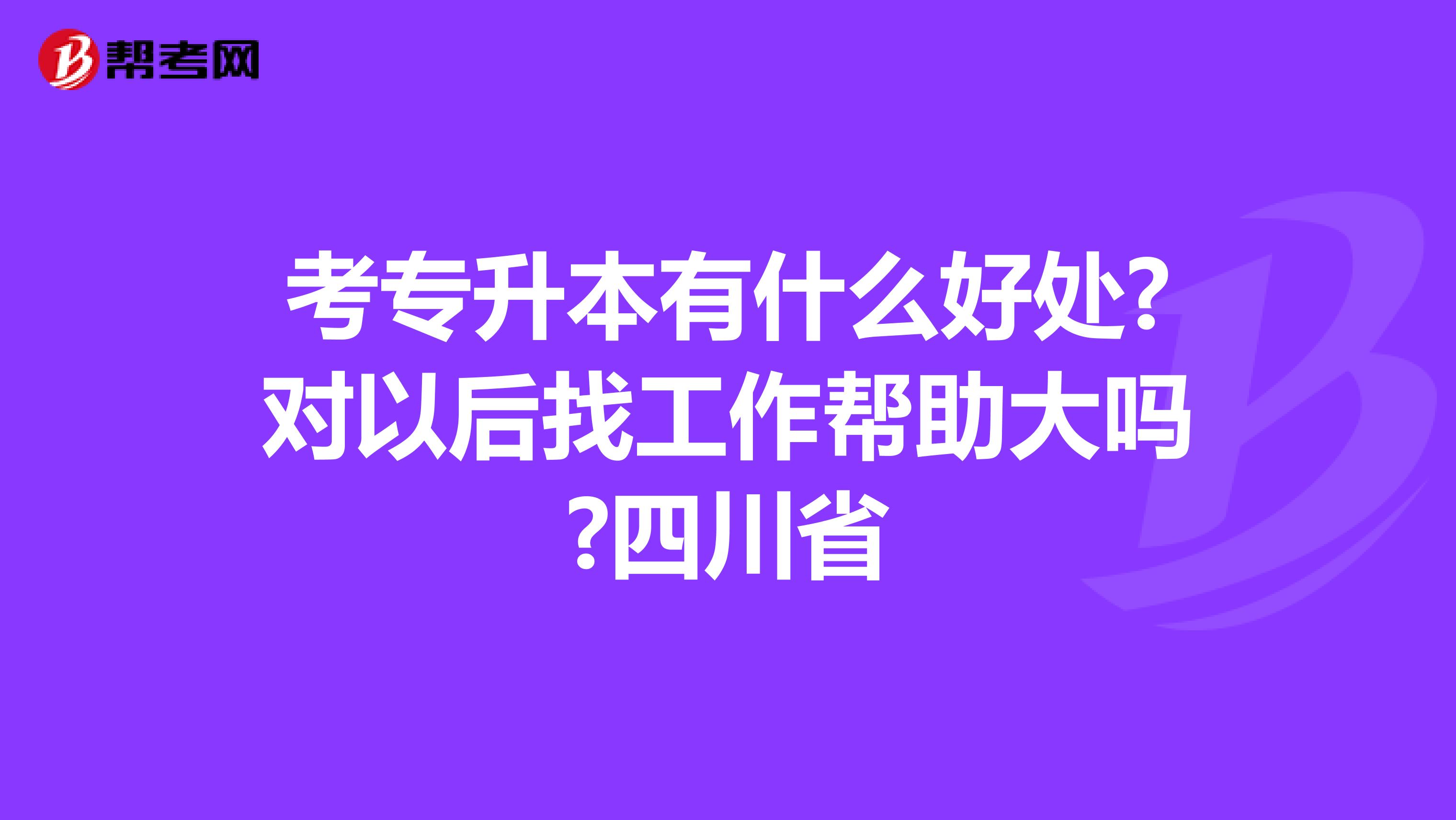 考专升本有什么好处?对以后找工作帮助大吗?四川省