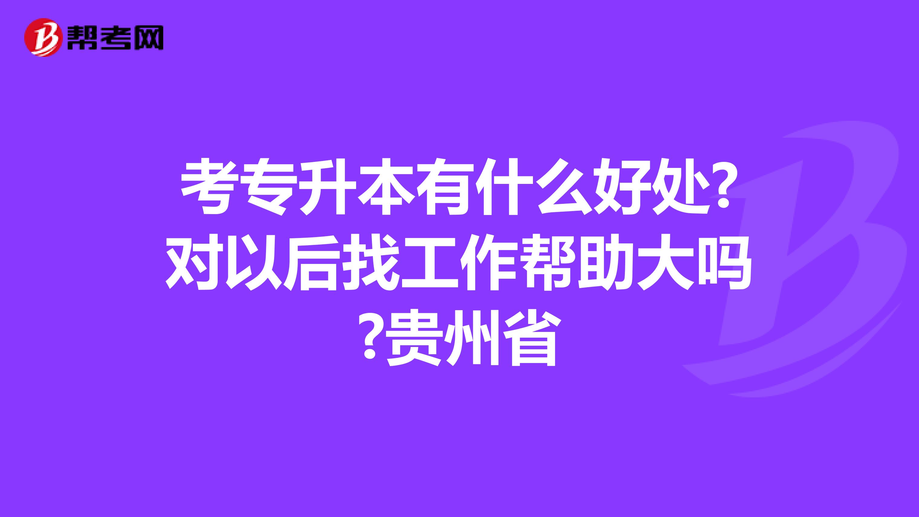考专升本有什么好处?对以后找工作帮助大吗?贵州省