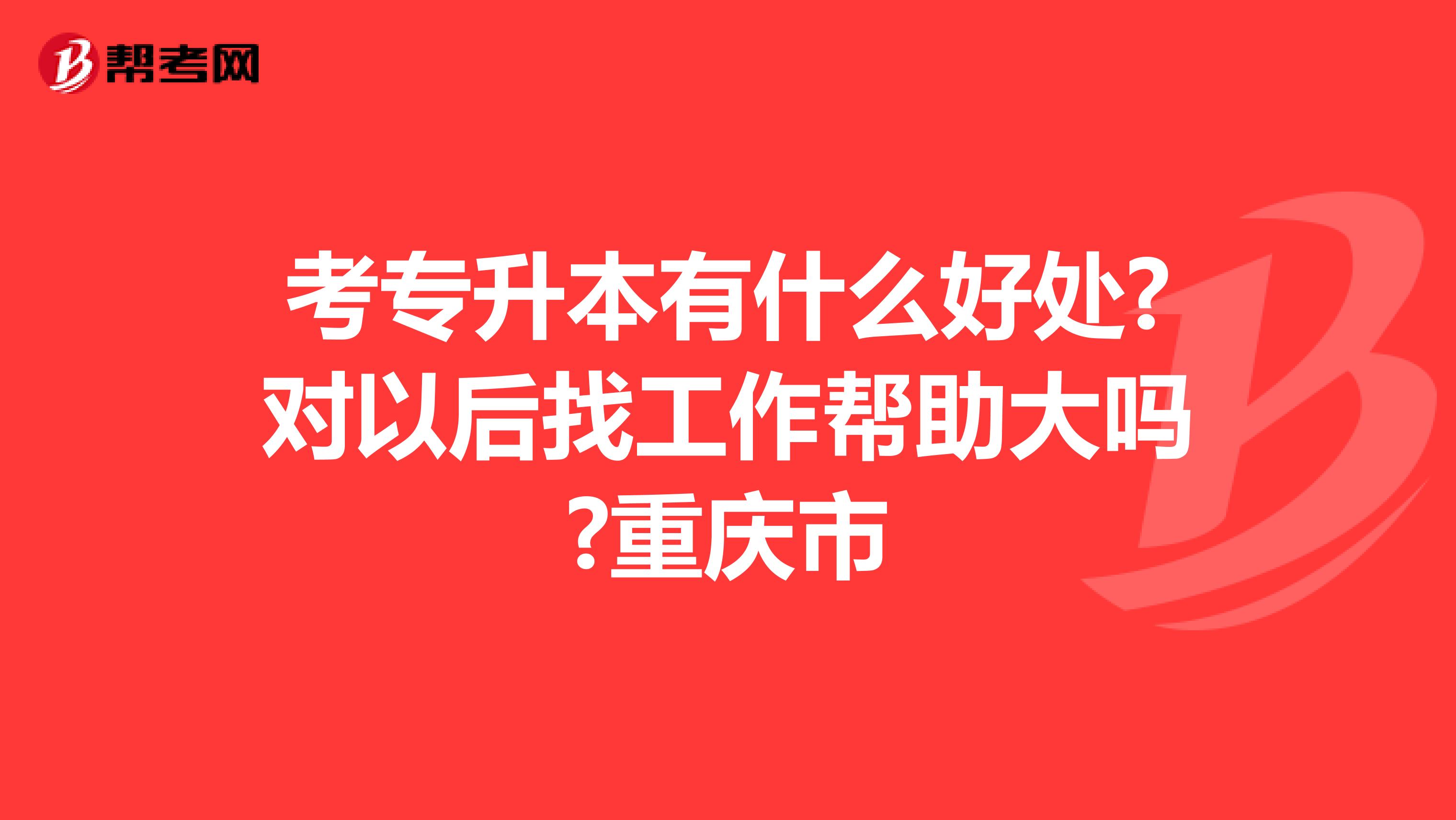 考专升本有什么好处?对以后找工作帮助大吗?重庆市