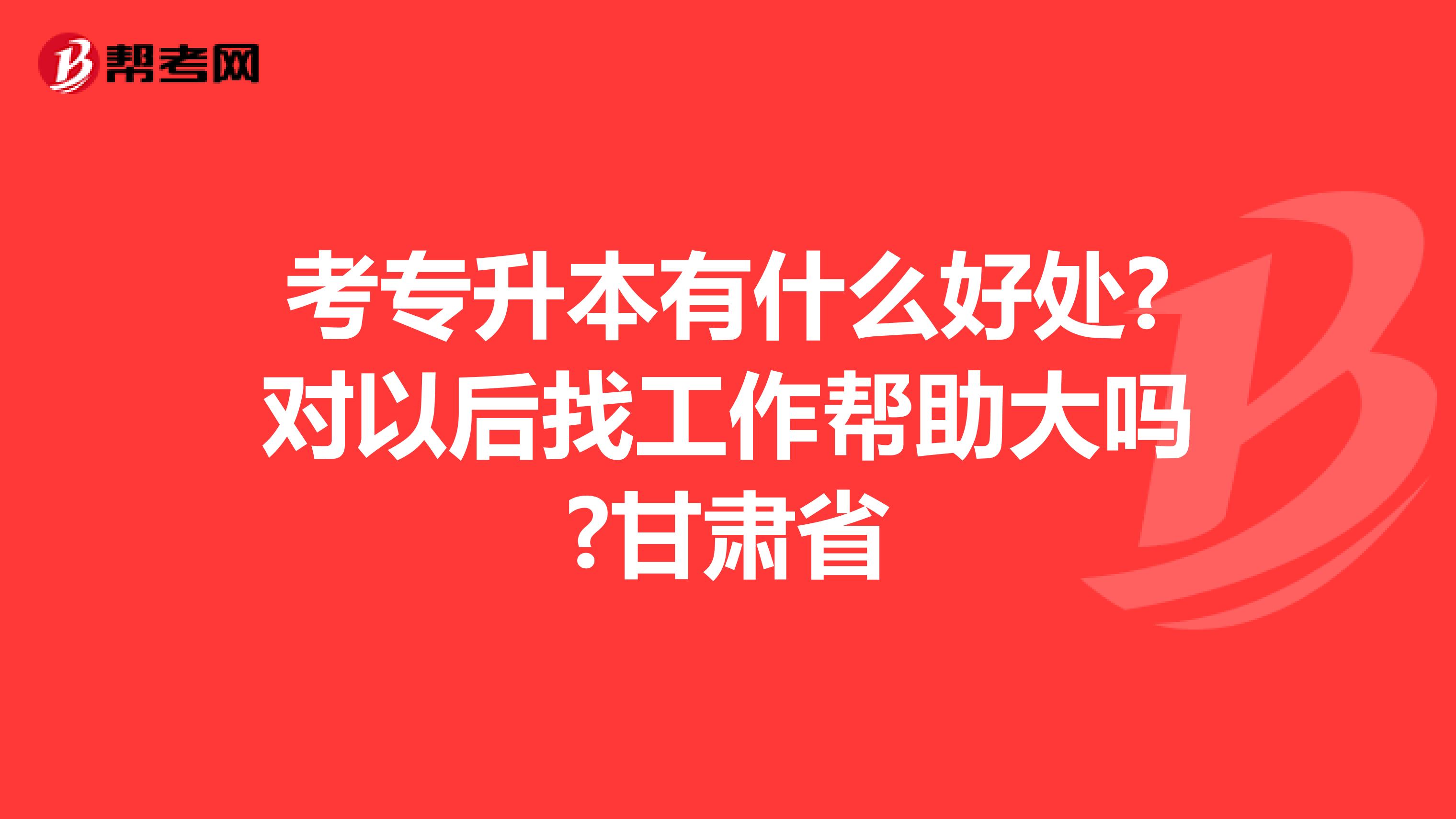 考专升本有什么好处?对以后找工作帮助大吗?甘肃省