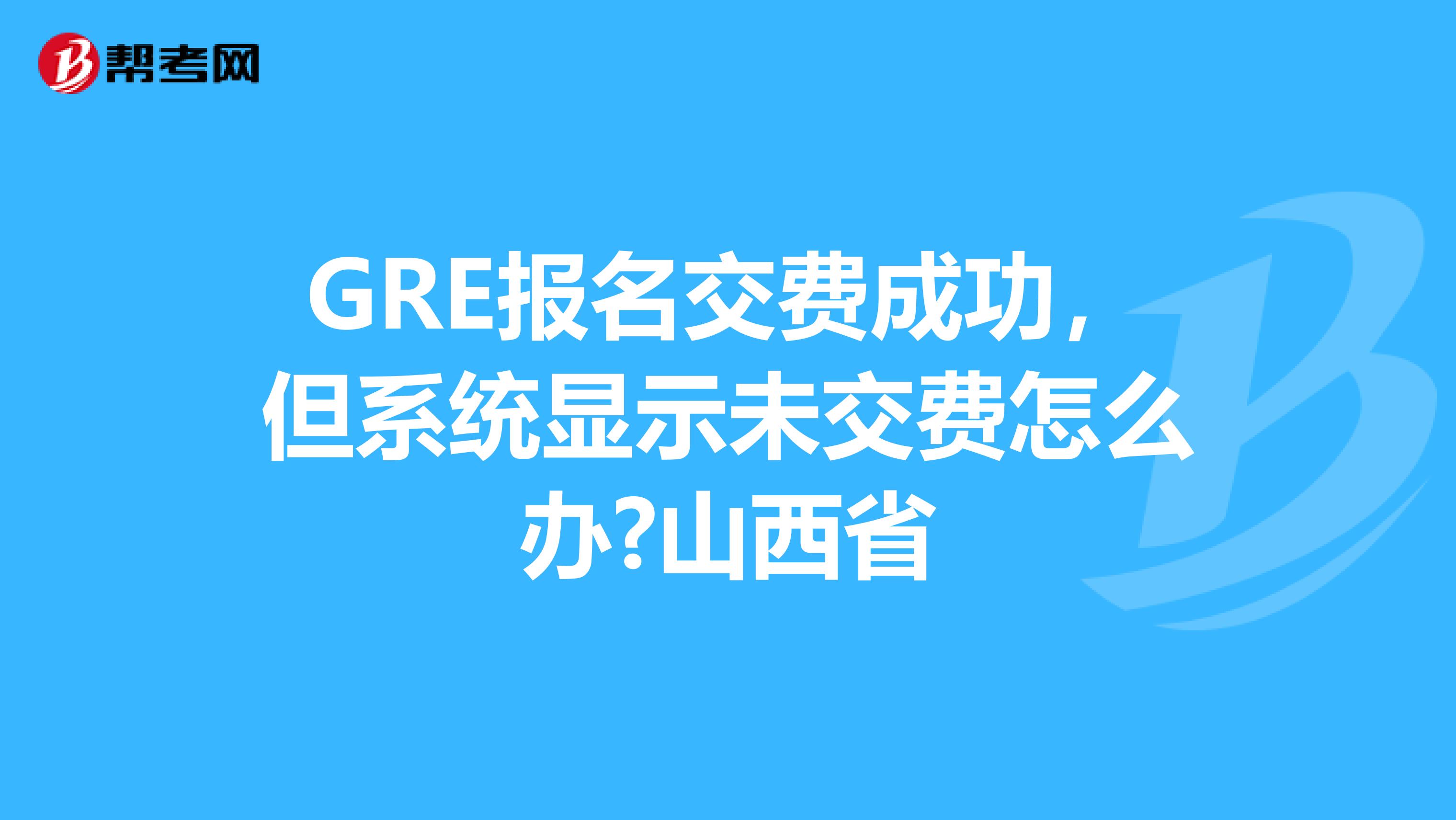 GRE报名交费成功，但系统显示未交费怎么办?山西省