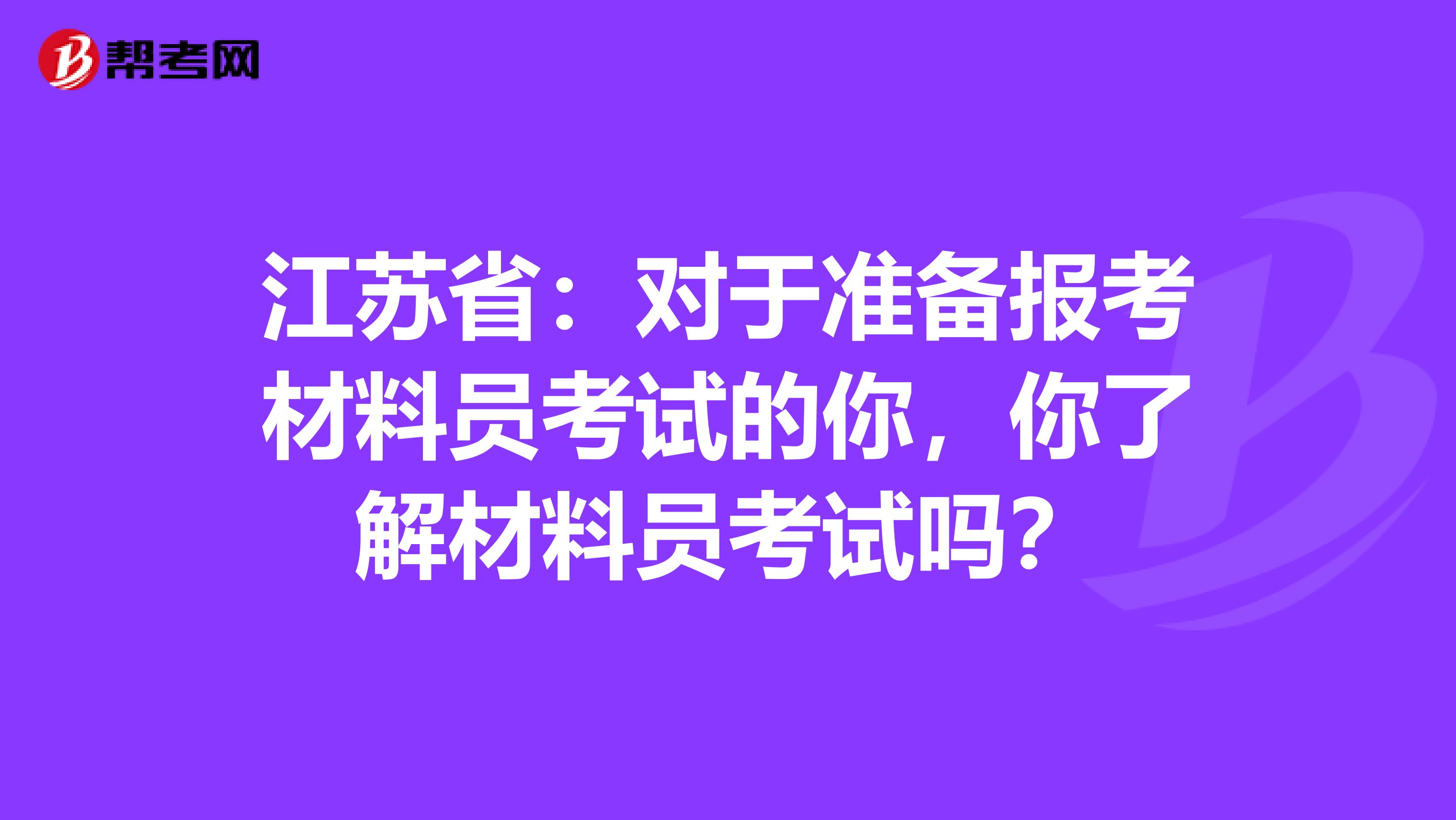 江苏省：对于准备报考材料员考试的你，你了解材料员考试吗？
