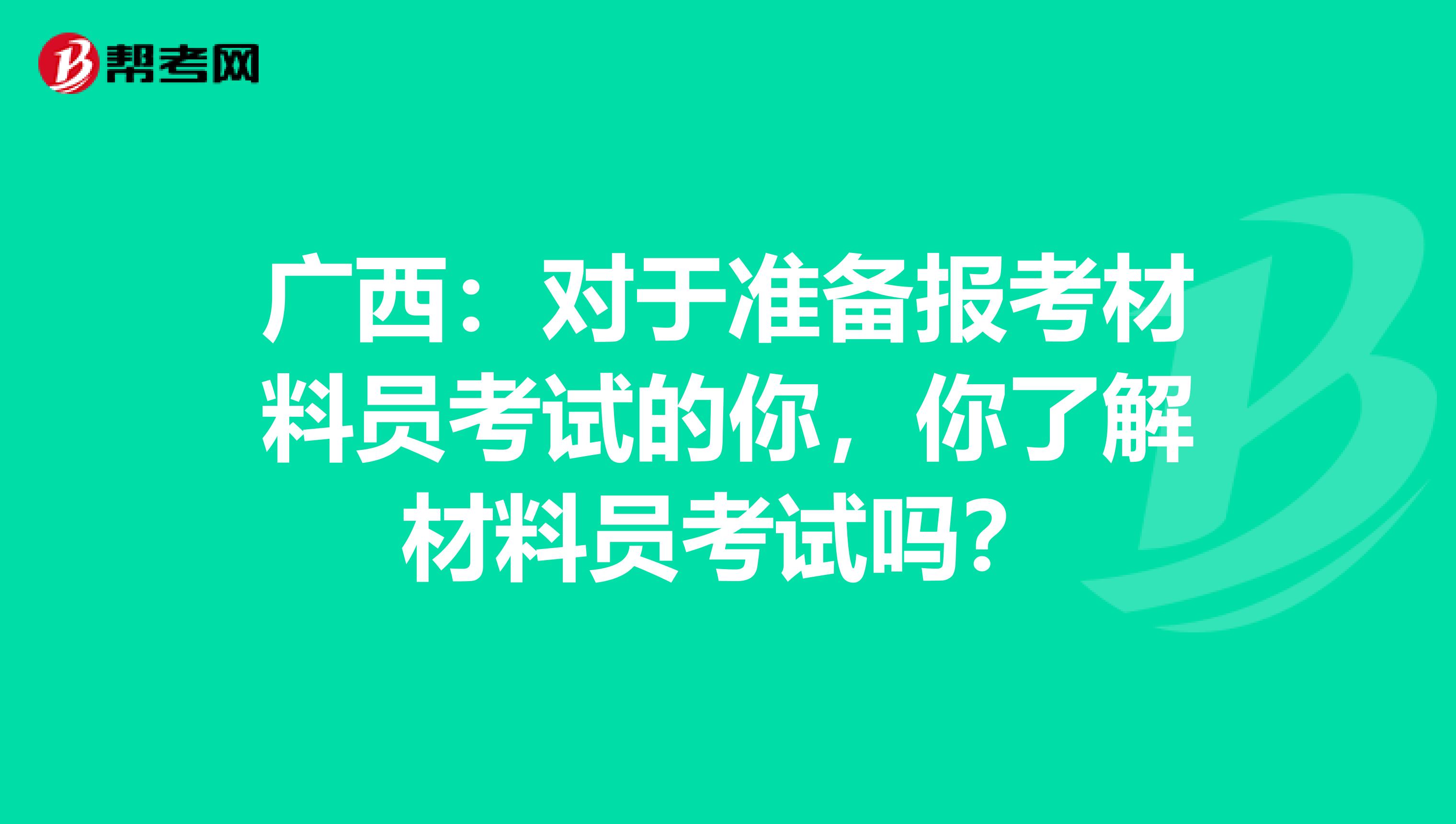 广西：对于准备报考材料员考试的你，你了解材料员考试吗？