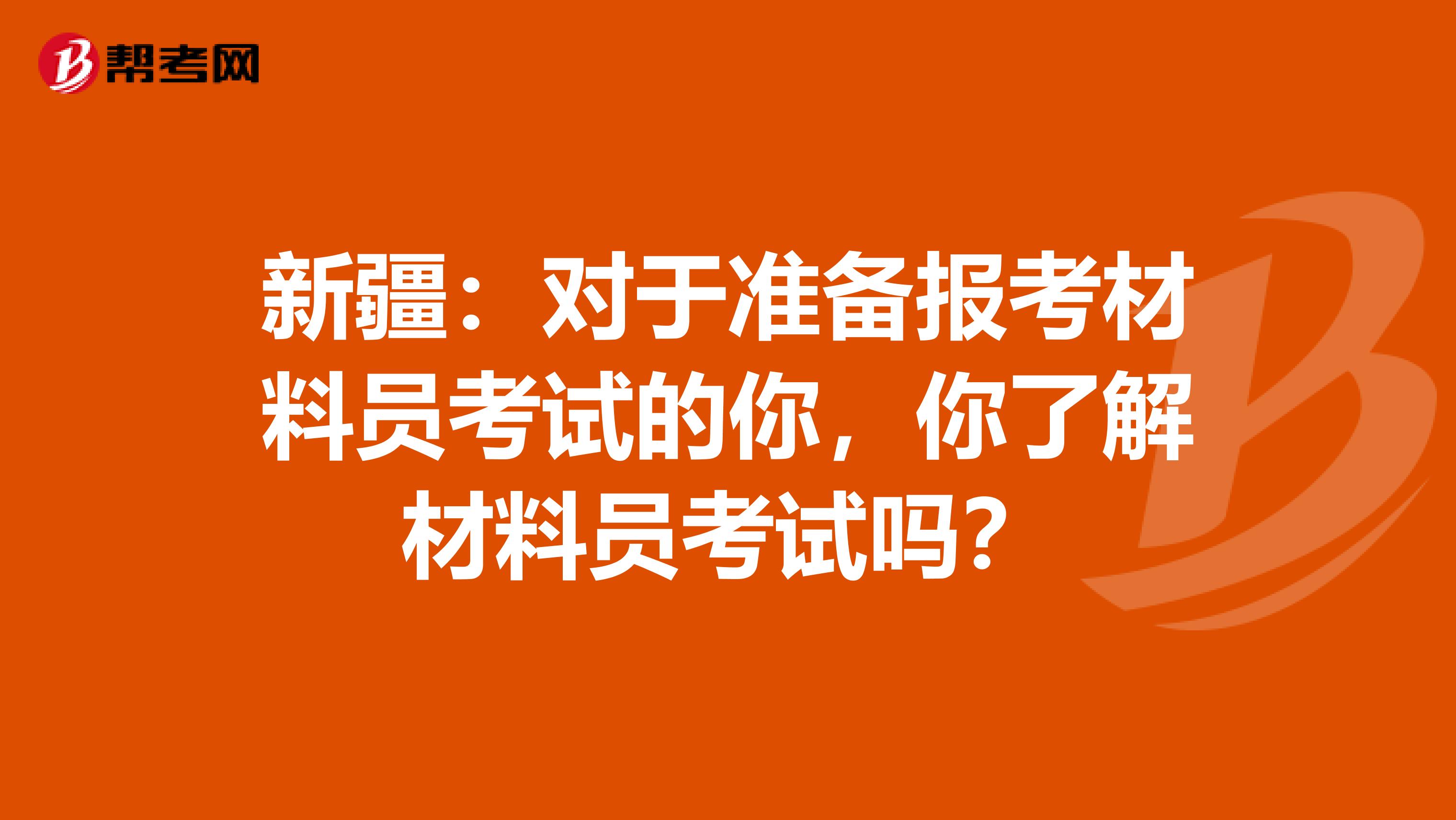 新疆：對于準備報考材料員考試的你，你了解材料員考試嗎？