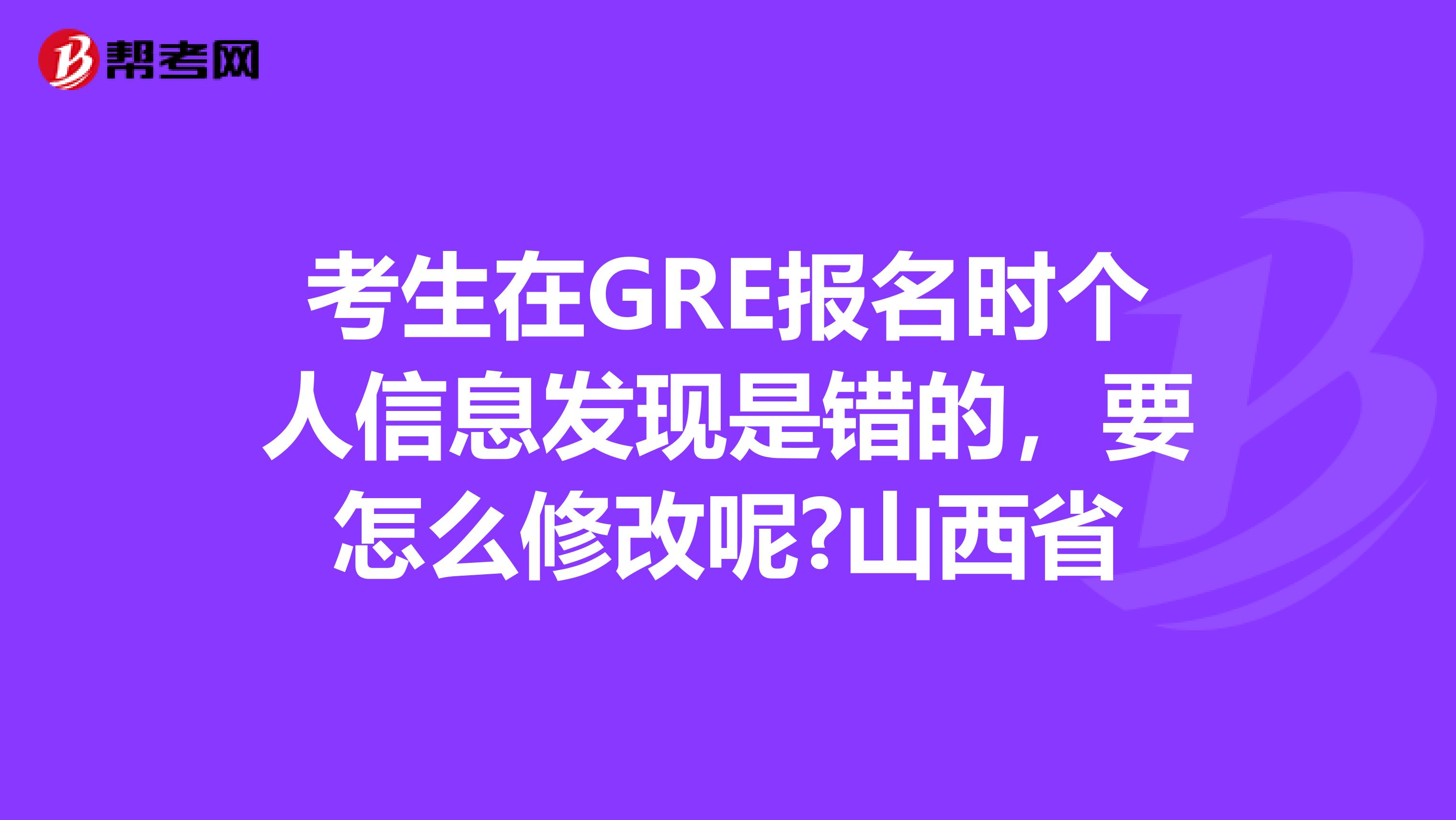 考生在GRE报名时个人信息发现是错的，要怎么修改呢?山西省