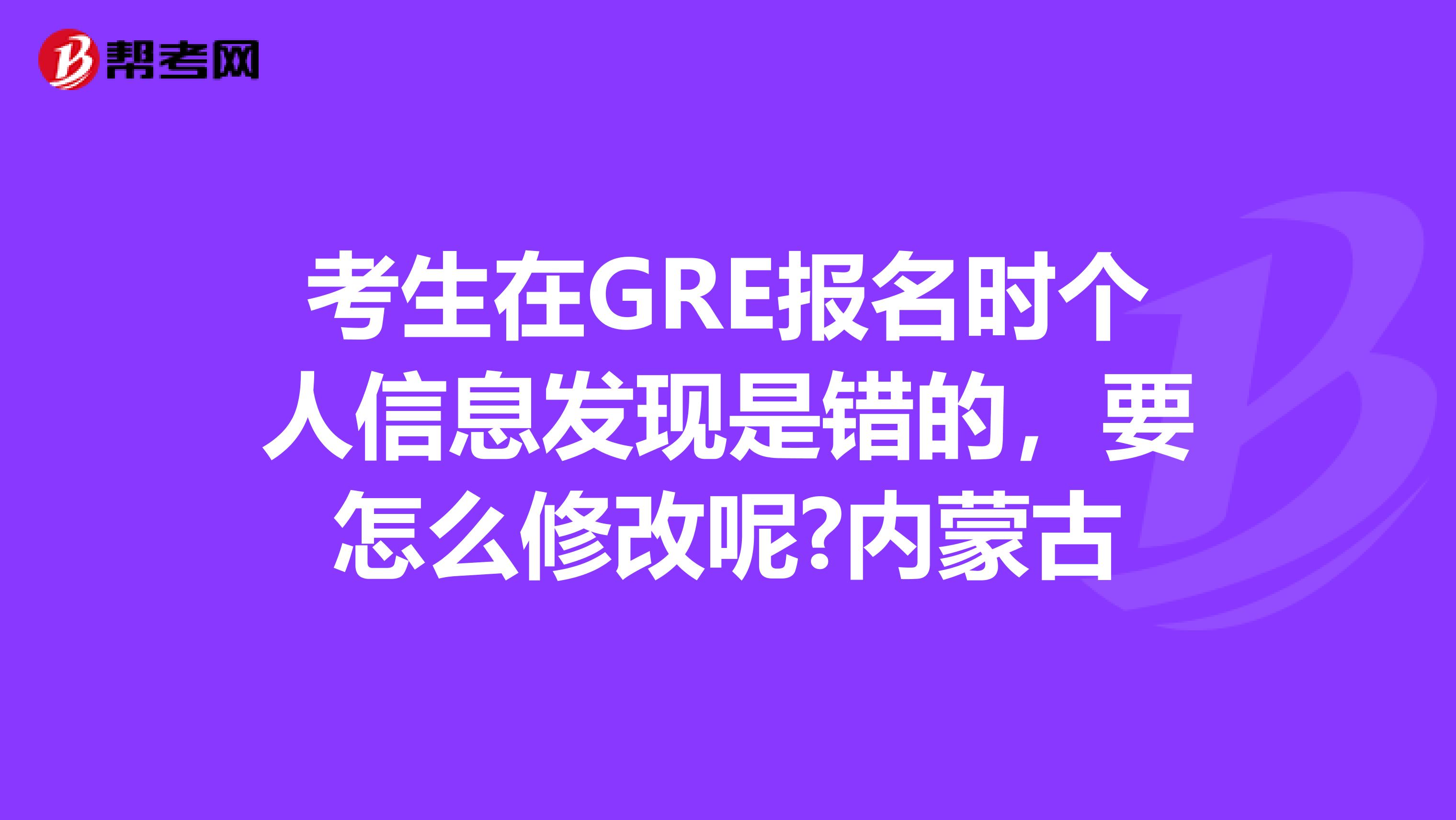 考生在GRE报名时个人信息发现是错的，要怎么修改呢?内蒙古