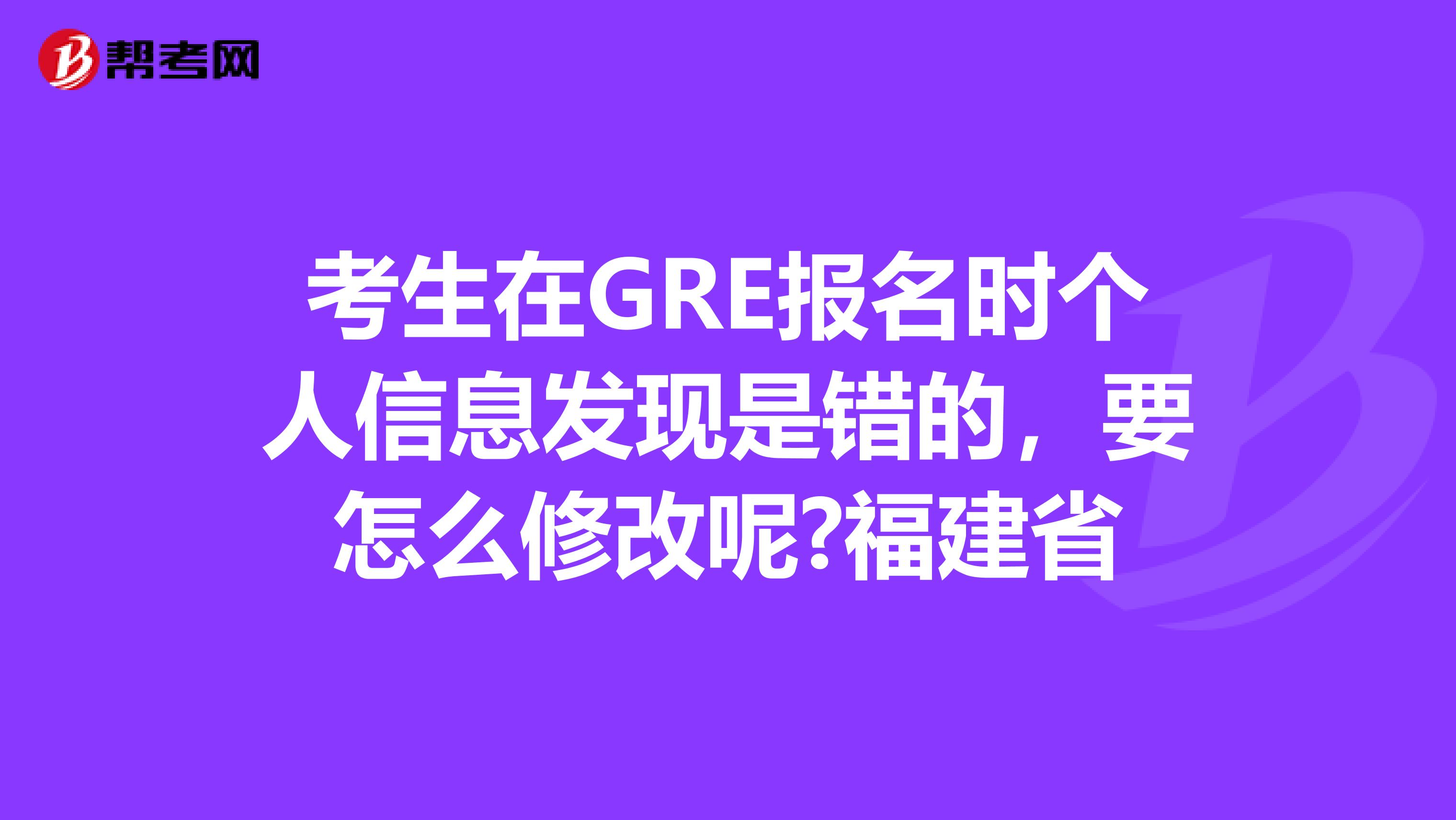 考生在GRE报名时个人信息发现是错的，要怎么修改呢?福建省