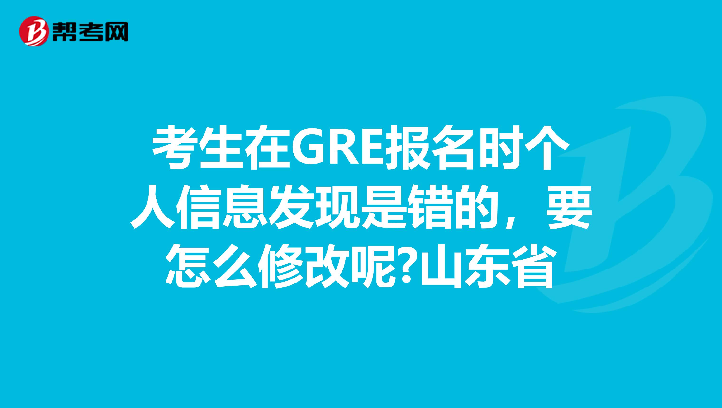 考生在GRE报名时个人信息发现是错的，要怎么修改呢?山东省
