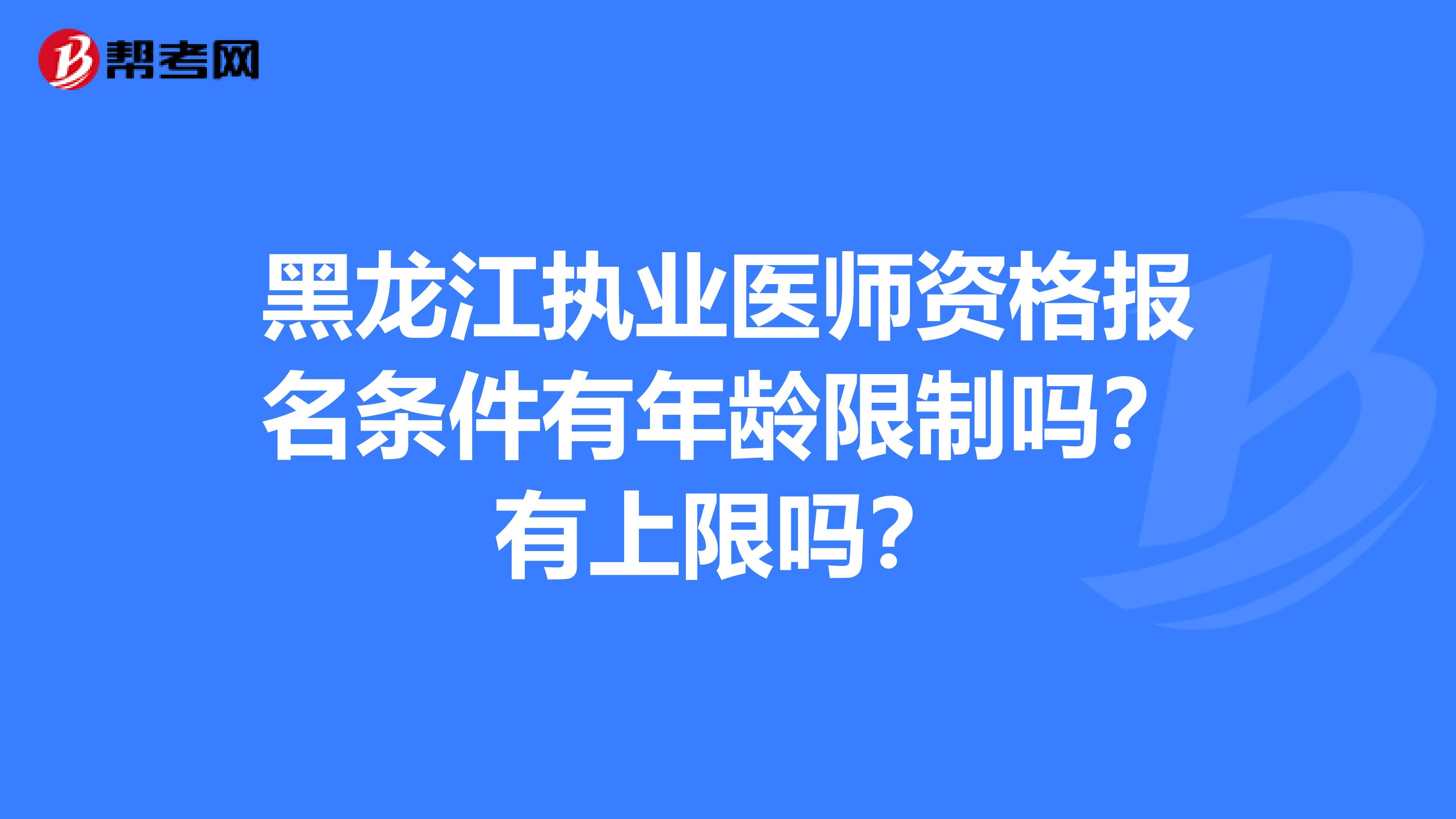 黑龙江执业医师资格报名条件有年龄限制吗？有上限吗？