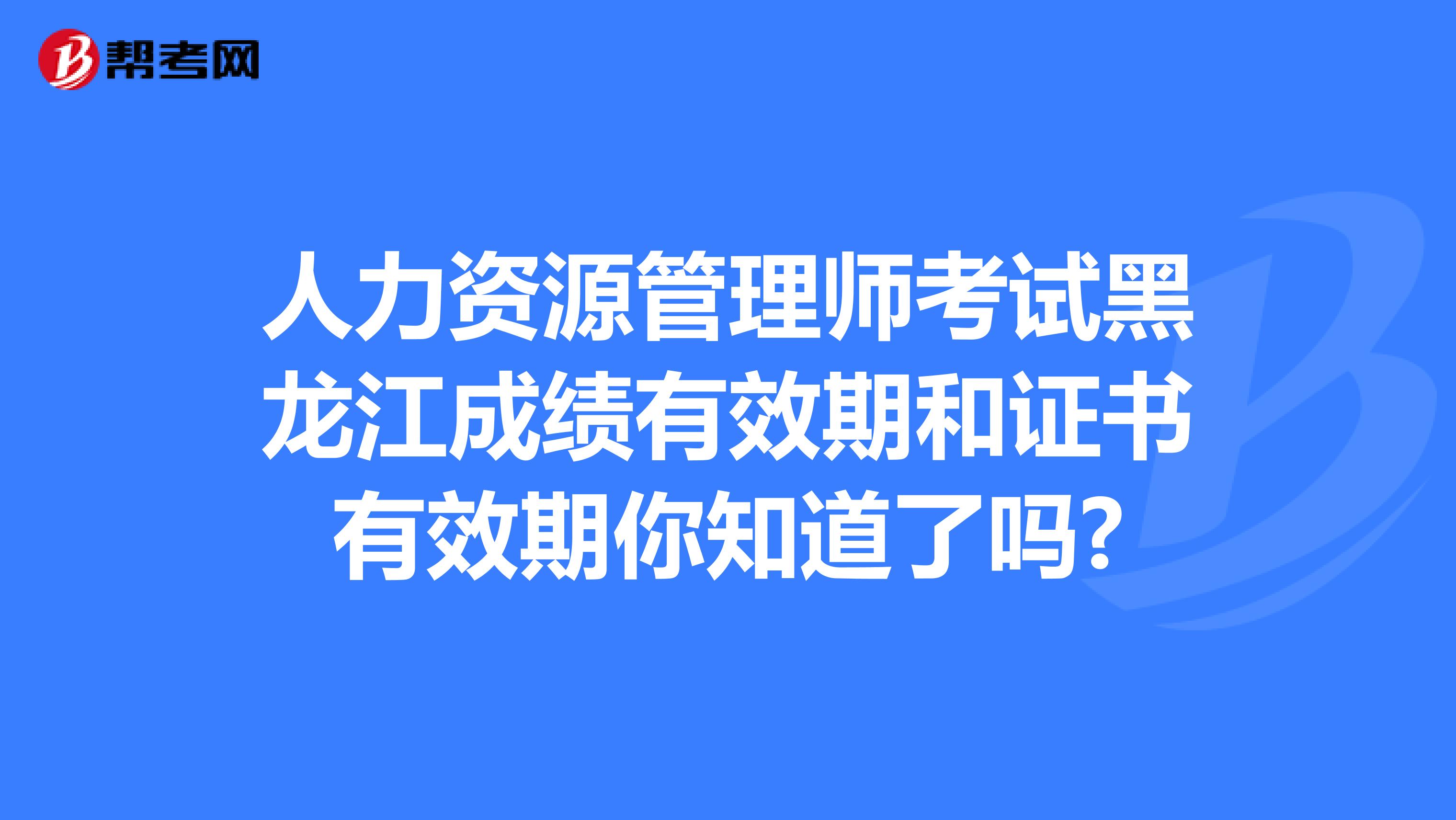 人力资源管理师考试黑龙江成绩有效期和证书有效期你知道了吗?