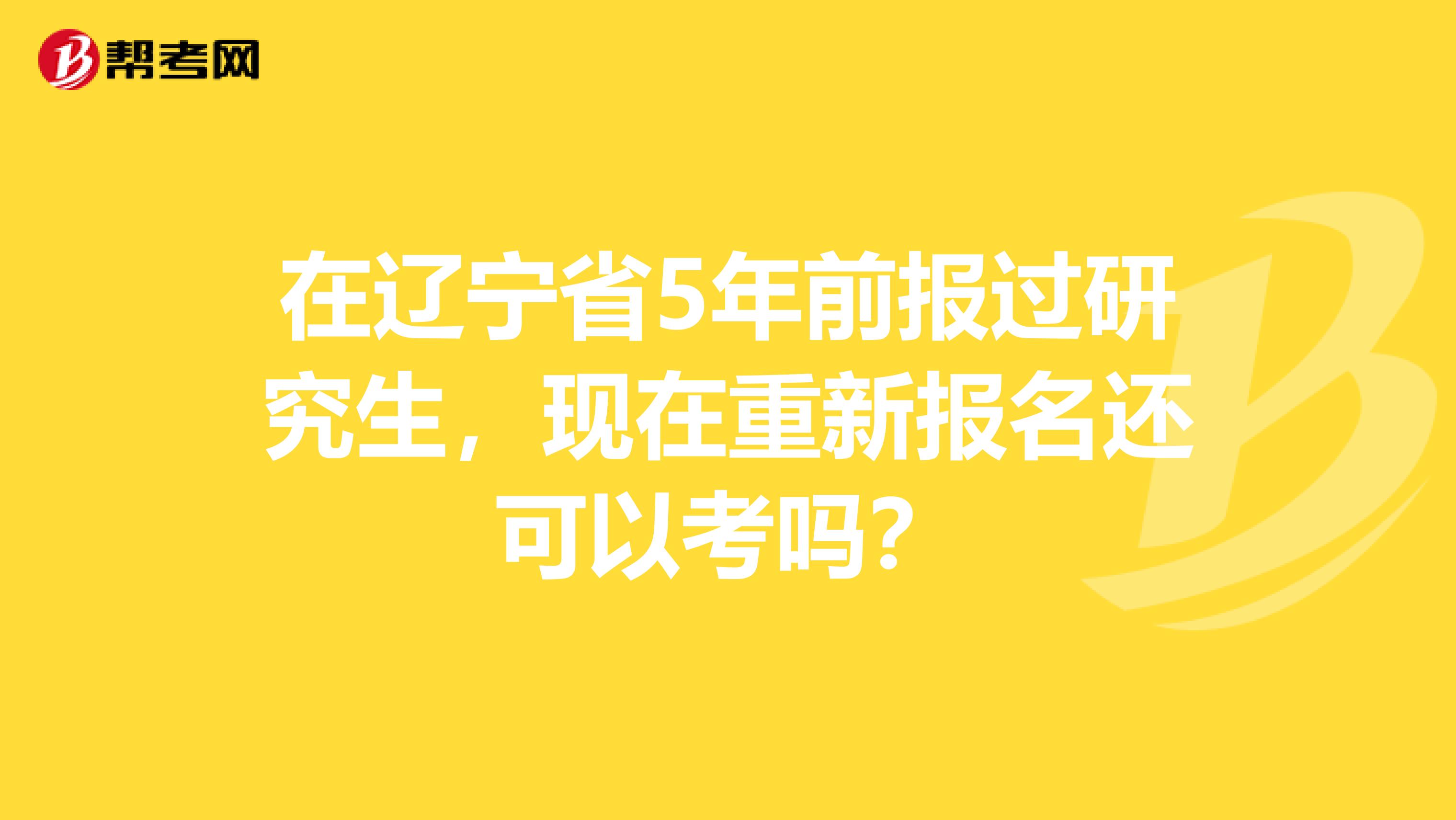 在辽宁省5年前报过研究生，现在重新报名还可以考吗？