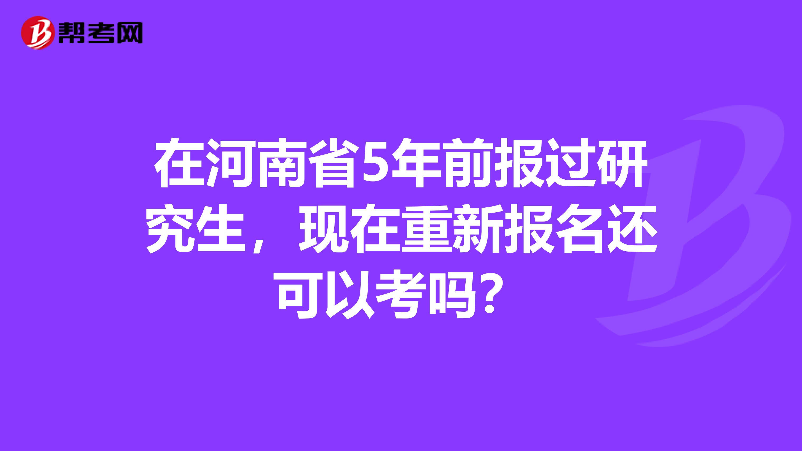 在河南省5年前报过研究生，现在重新报名还可以考吗？