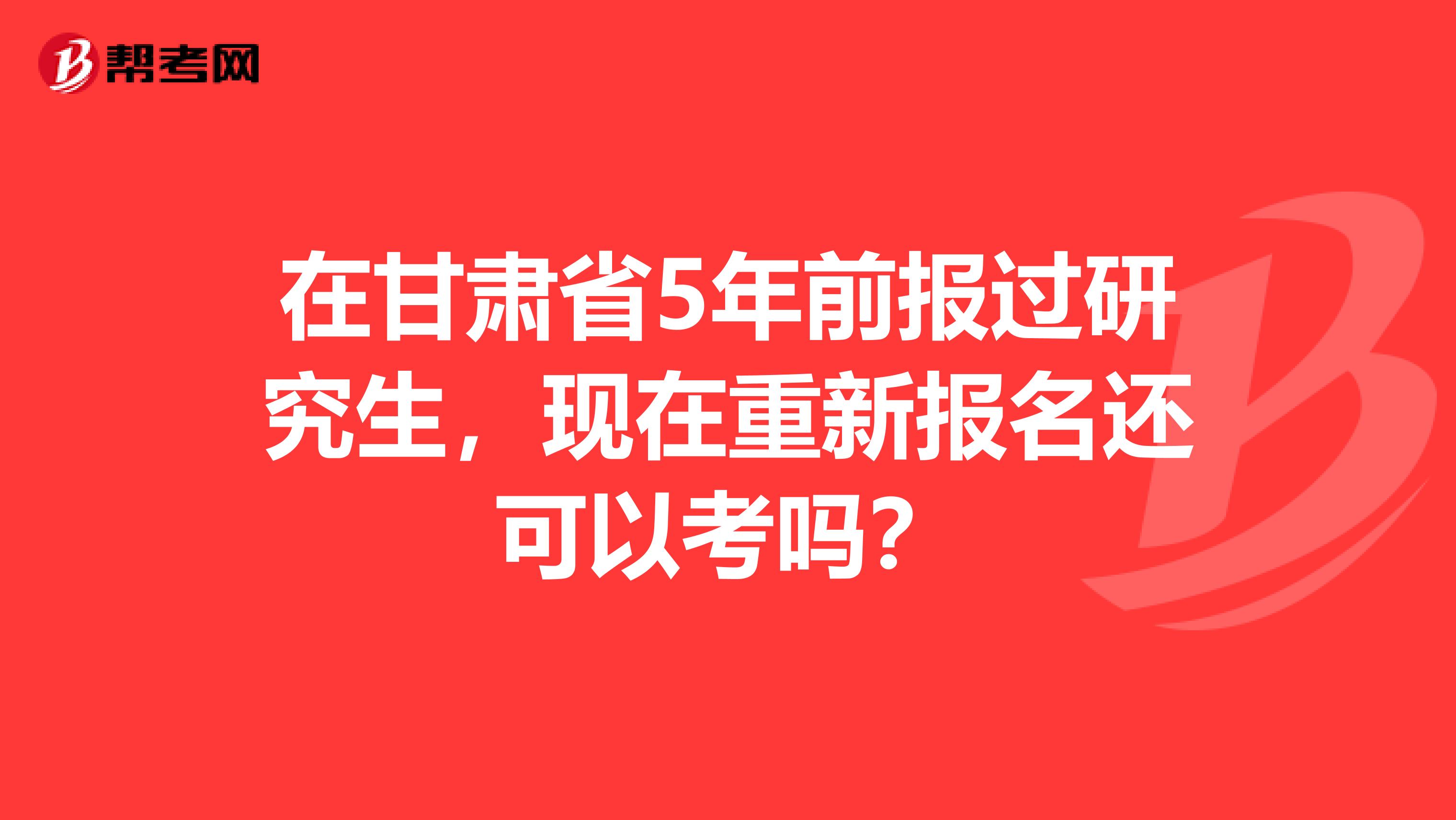 在甘肃省5年前报过研究生，现在重新报名还可以考吗？