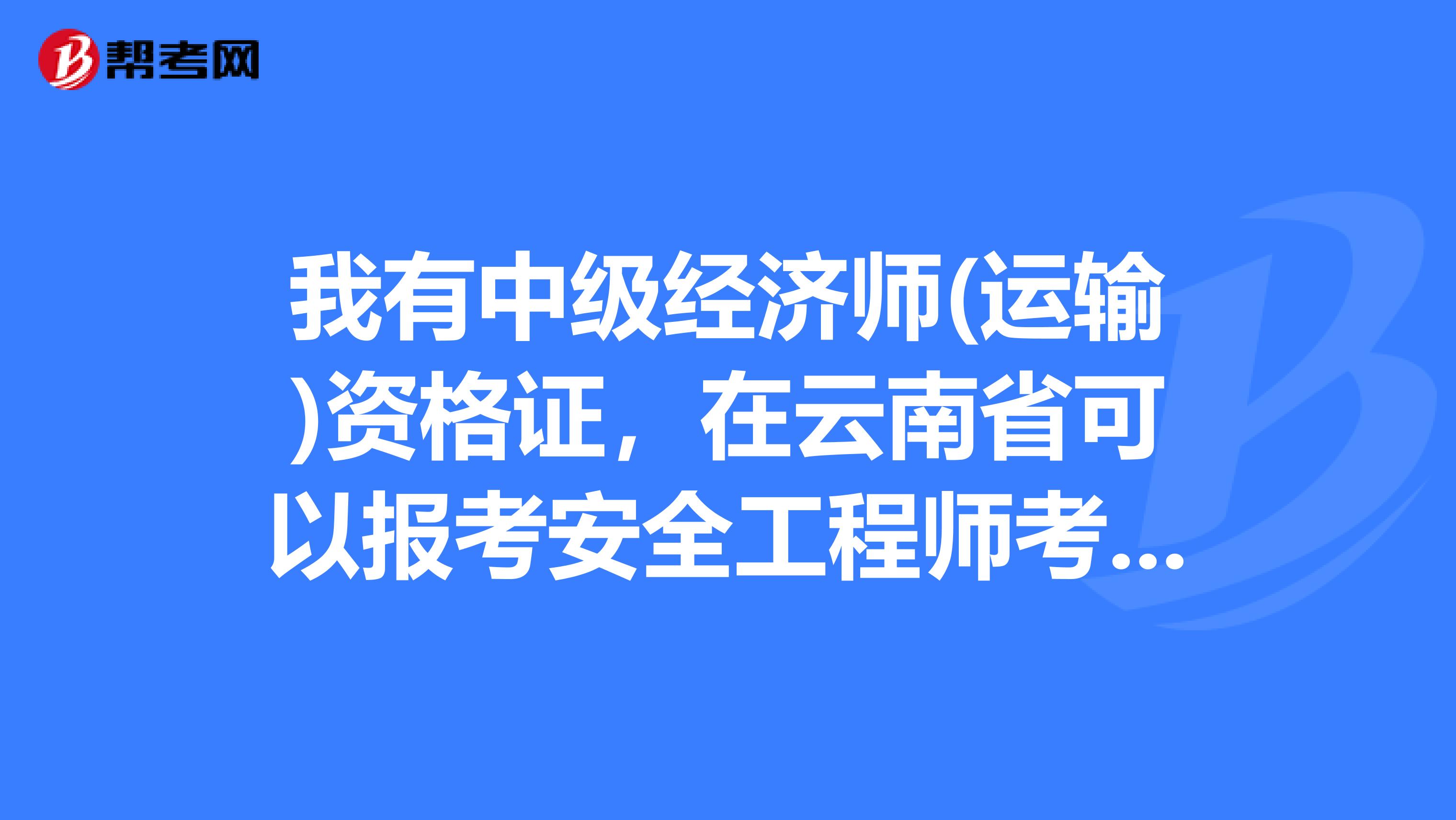 我有中级经济师(运输)资格证，在云南省可以报考安全工程师考试吗?