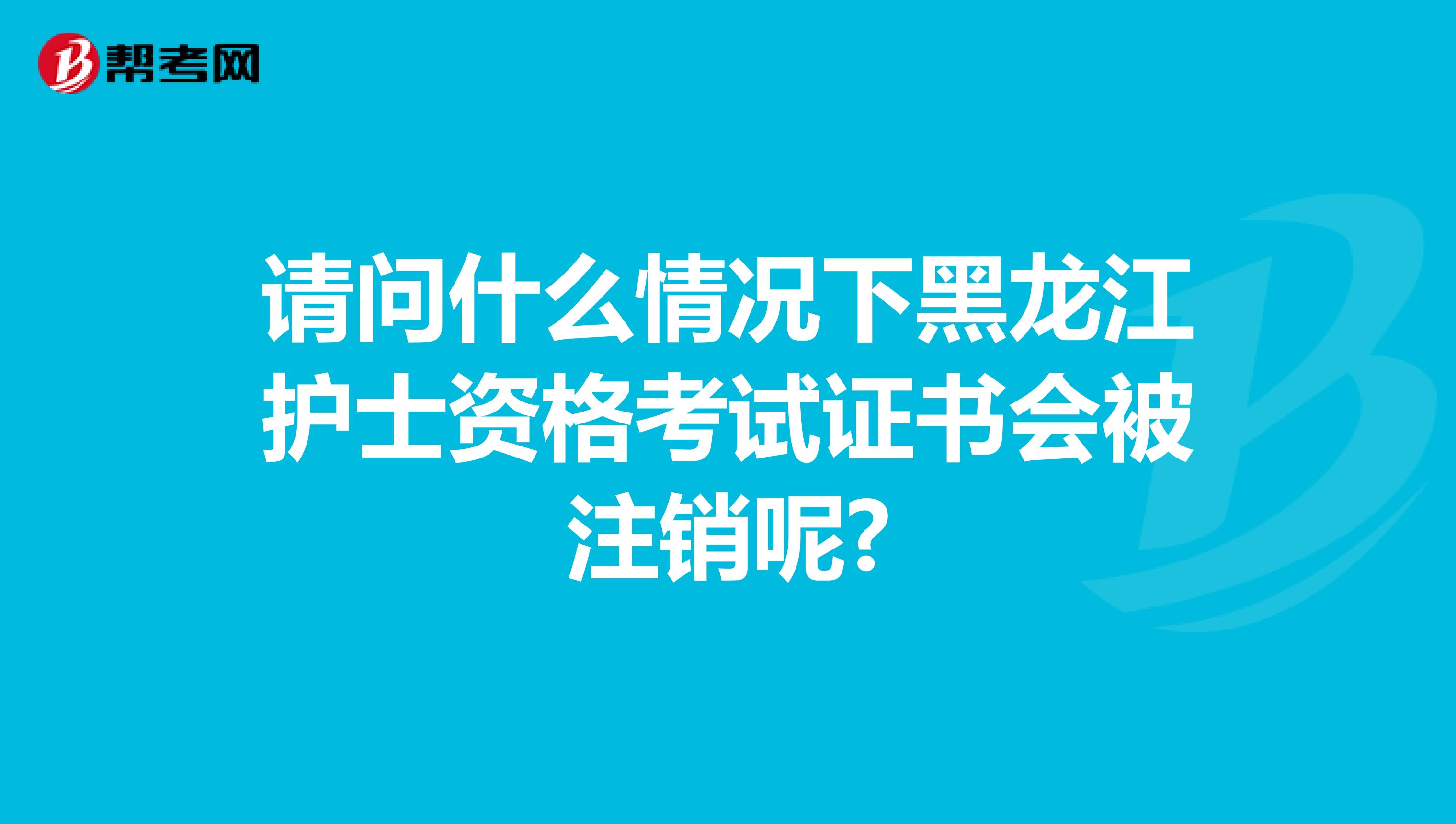 请问什么情况下黑龙江护士资格考试证书会被注销呢?