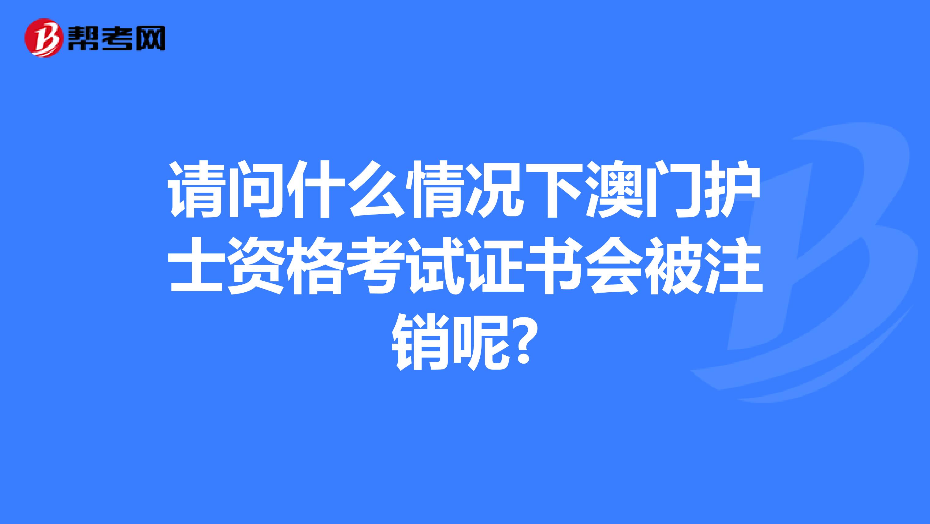 请问什么情况下澳门护士资格考试证书会被注销呢?