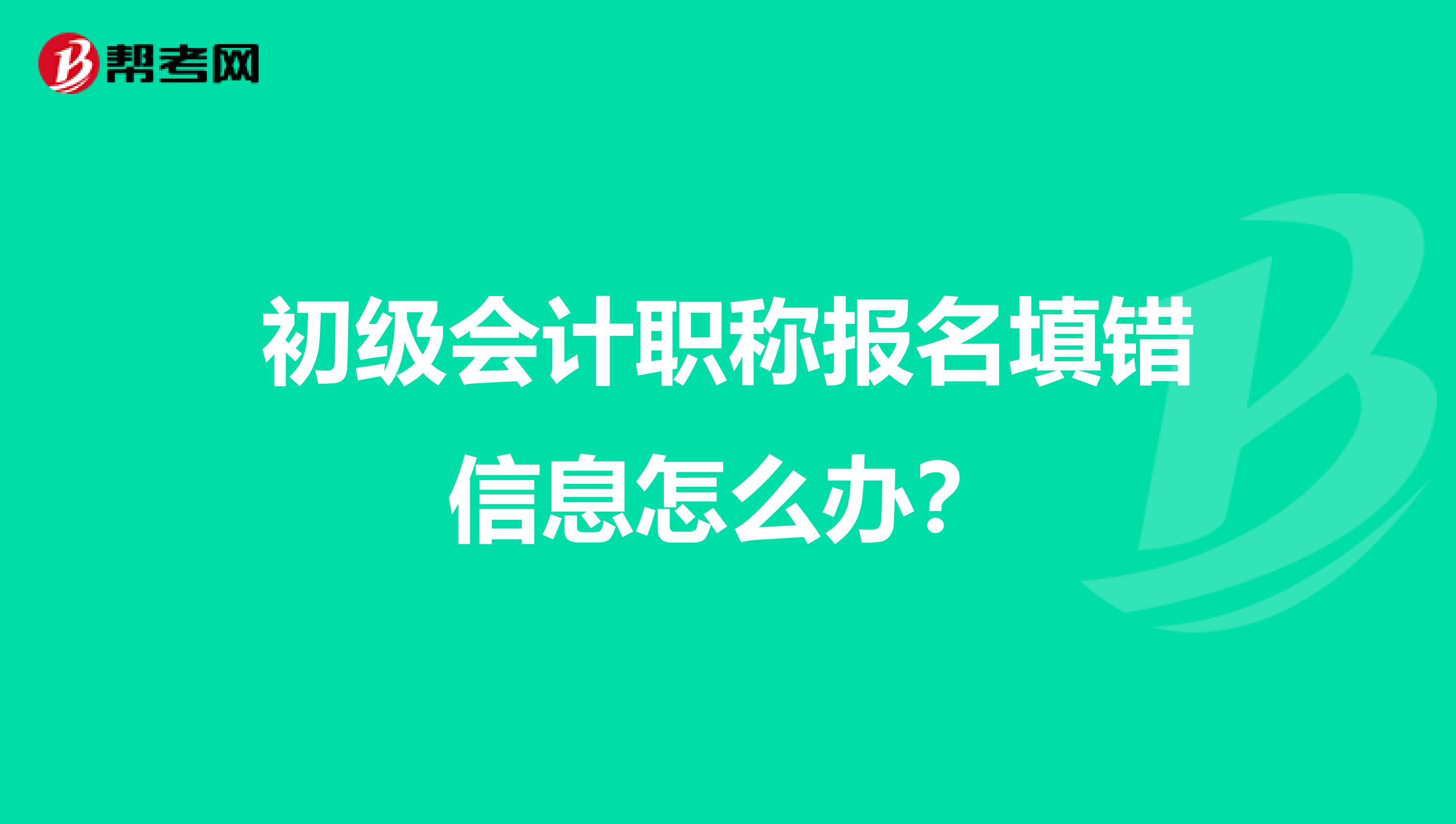 初级会计职称报名填错信息怎么办？