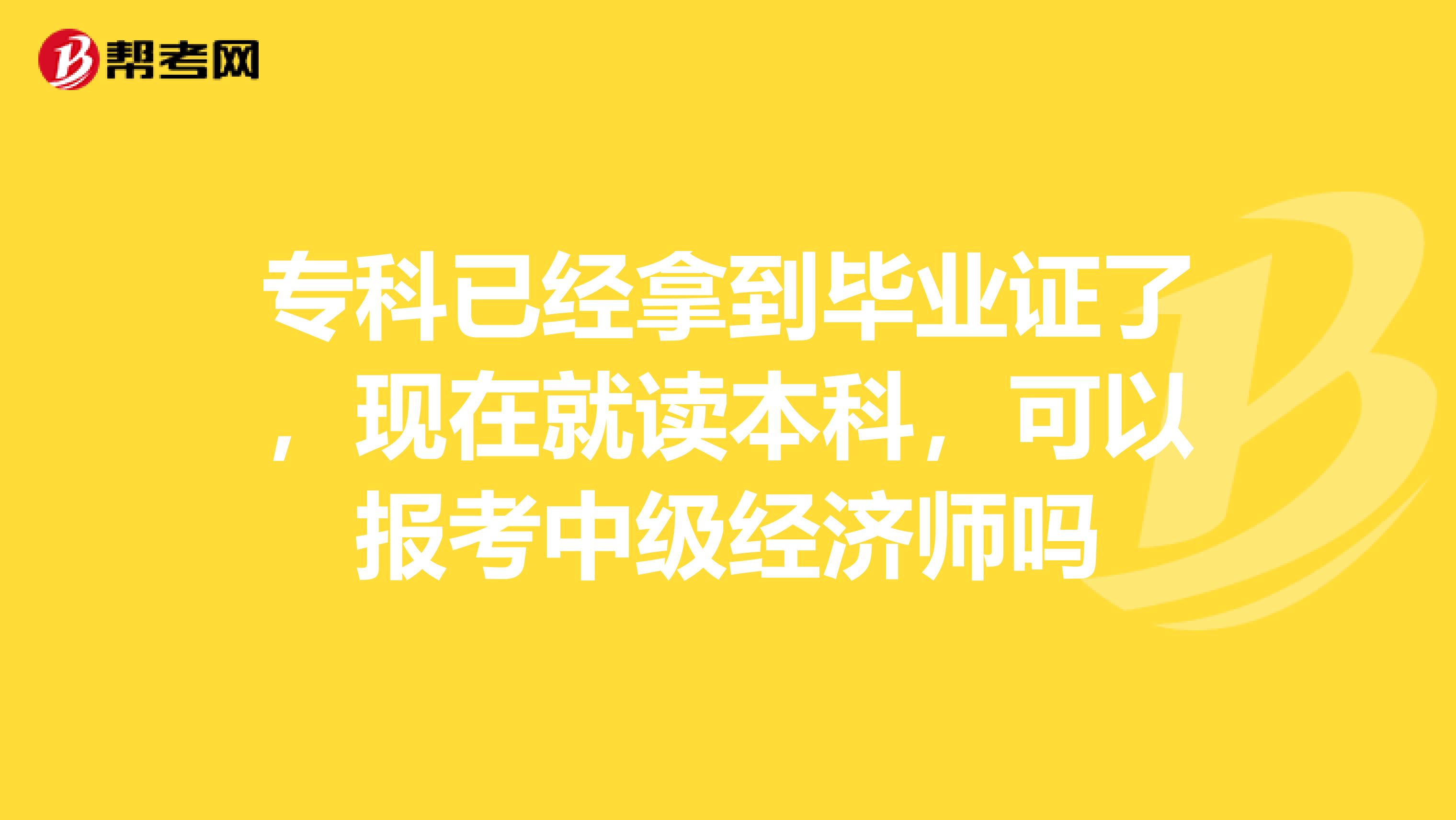 专科已经拿到毕业证了，现在就读本科，可以报考中级经济师吗