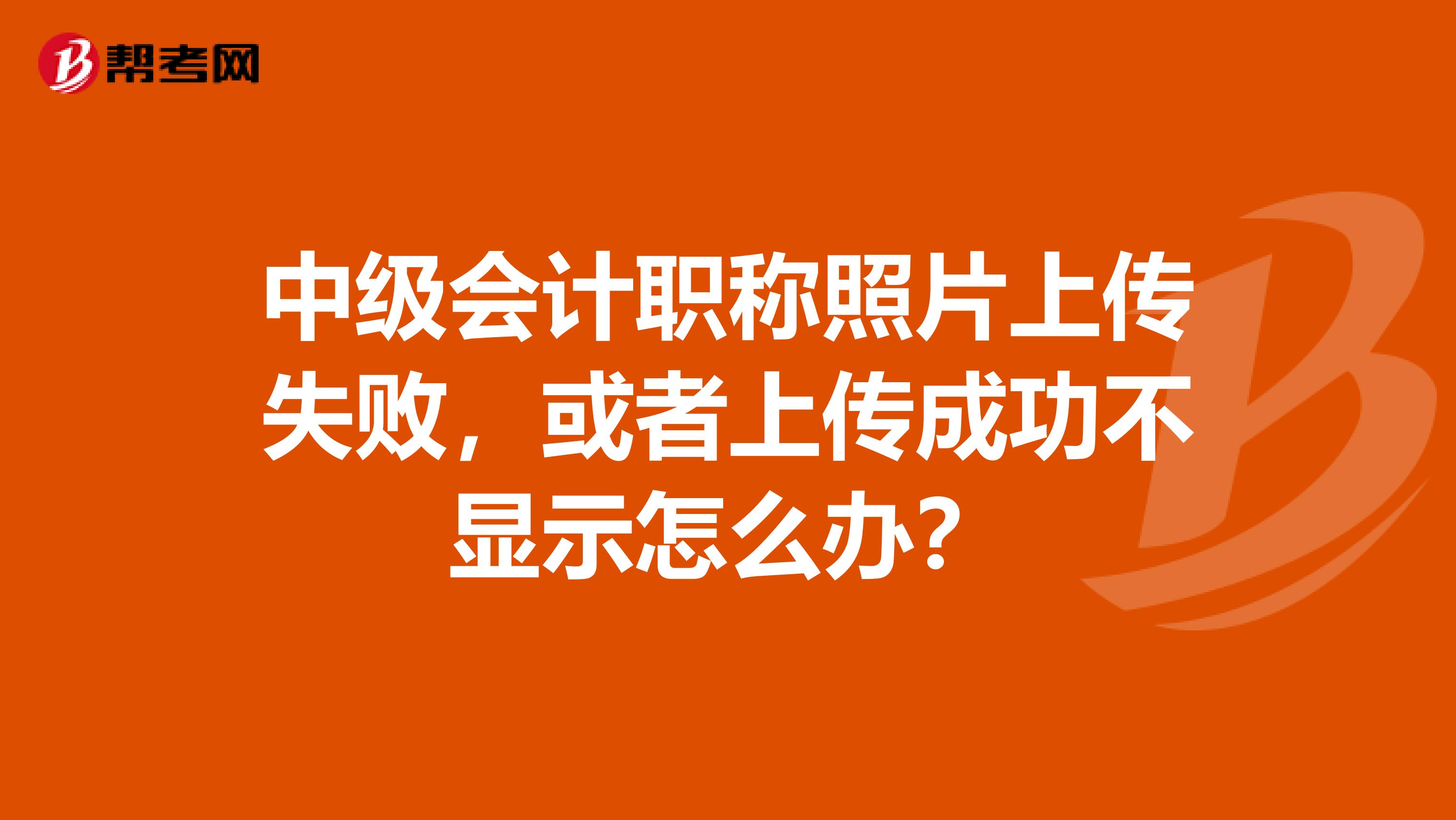 中级会计职称照片上传失败，或者上传成功不显示怎么办？