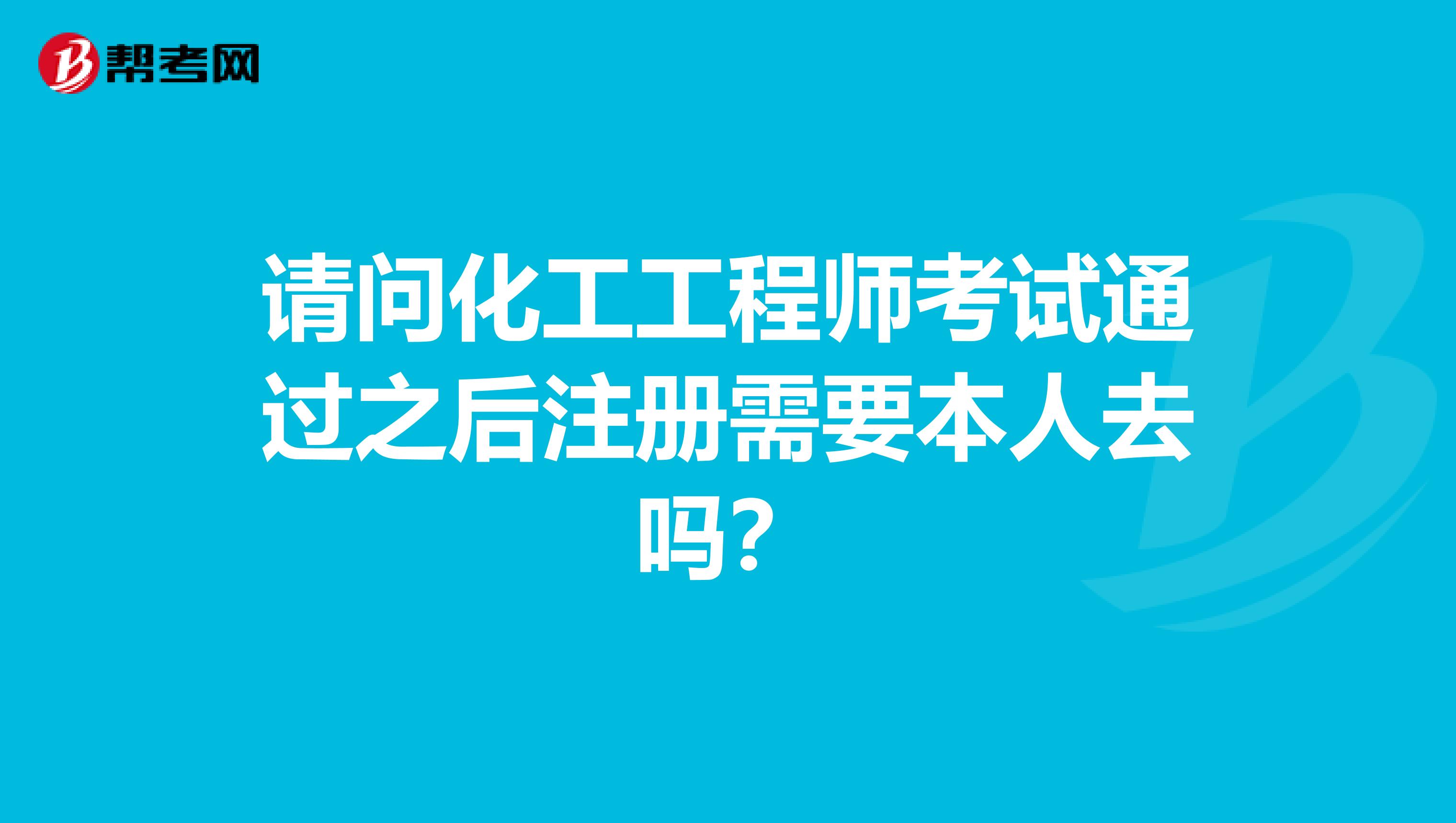 请问化工工程师考试通过之后注册需要本人去吗？