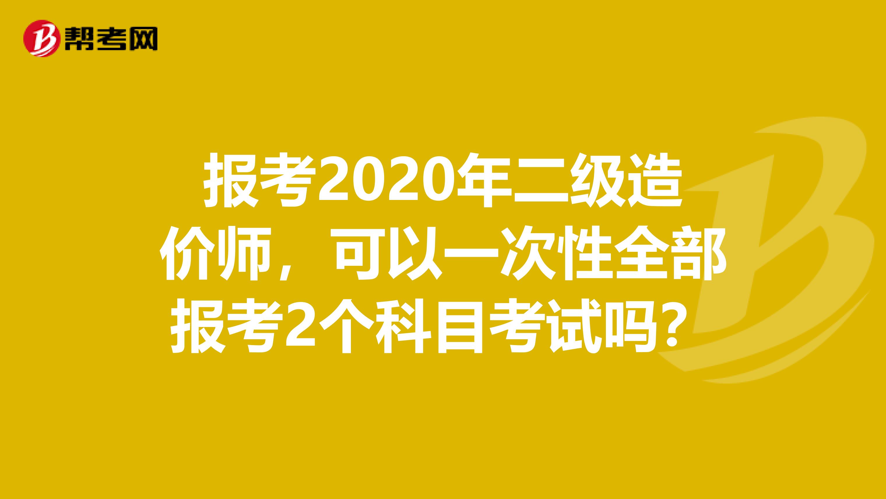 报考2020年二级造价师，可以一次性全部报考2个科目考试吗？