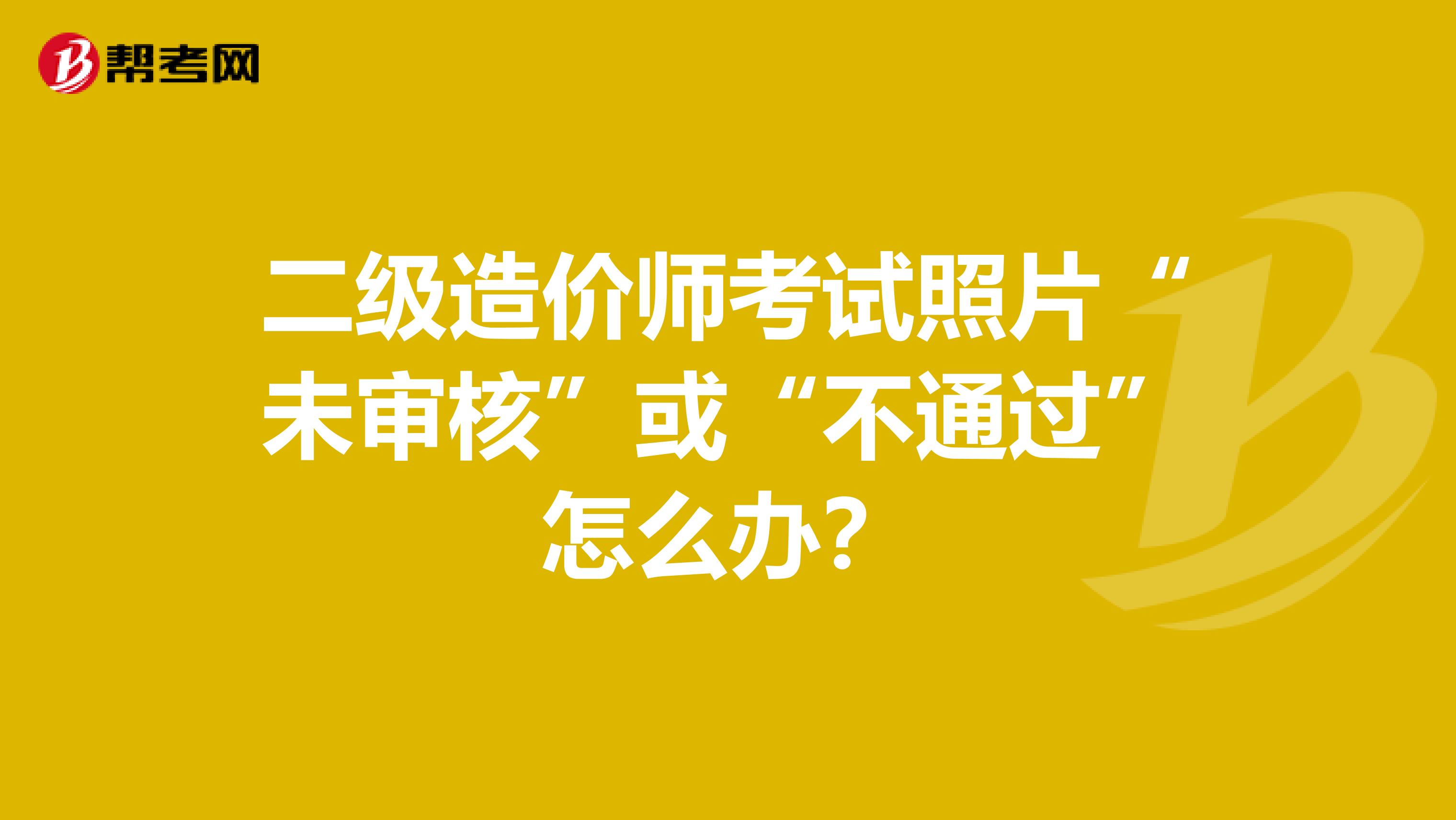 二级造价师考试照片“未审核”或“不通过”怎么办？