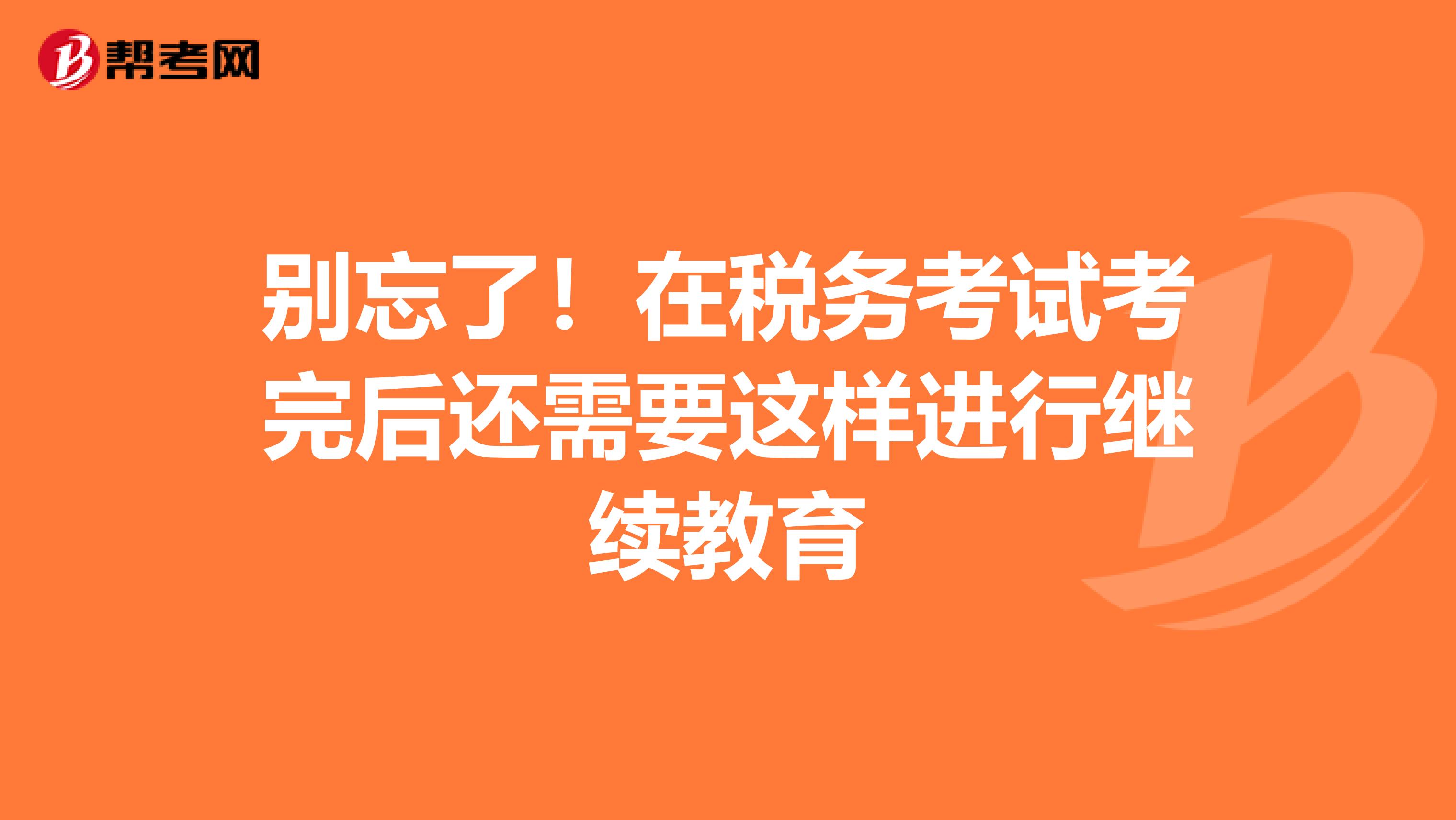 别忘了！在税务考试考完后还需要这样进行继续教育